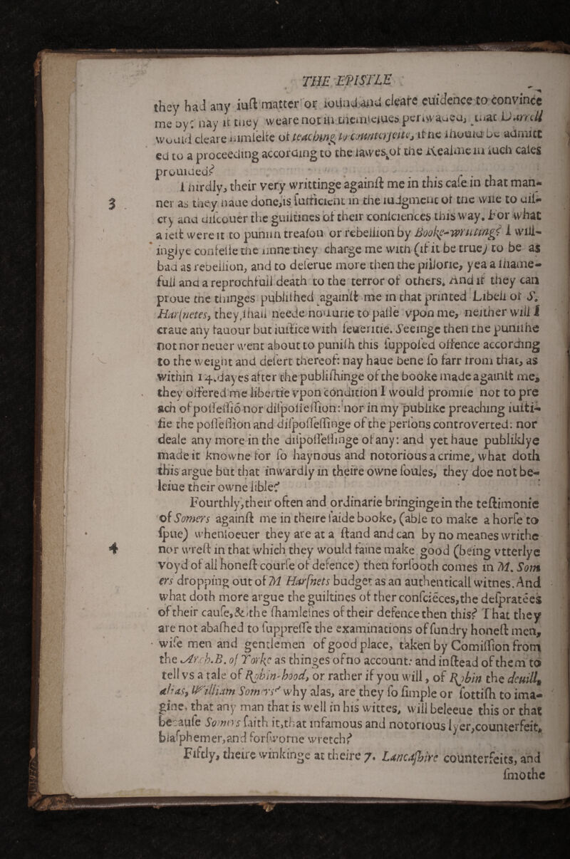 « ed to a proceeding according to the iawes^of the iteainie m iuch cales prouiuedf .. . ; , . , 1 inrdlvj their very writtinge againit me m this caiem that man¬ ner as they naue done,is futticicnt m the mdgmcnt of trie wne to uii- cry ana uiicouer the guiltmes of their conlciences this way. For what a icit were it to punnn treafon or rebeiiion by JSookg-wrutwgi I wiii- ingjye confelie the mine they charge me with (it it be true; to be as bad as rebeiiion, and to deferue more then the piiJone, yea a lhame- fuii ana a reprochfuii death to the terror of others, rind if they can proue the thinges pubiiihed againit me in that printed Libeiiot S. Har(netes, they,ihaii neeJe nouurie to paile vponme, neither will i craue any tauour but iuitice with ieuemie. d’eeinge then tne puniine not nor neuer went about to puniih this iuppofed oifence according to the weight and deiert thereof: nay haue bene fo farr trom that, as within 14, d ayes after chepublifhinge of the booke made agamlt me, they offered me libertie vpon condition I would promiie not to pre ach ofpoifeiiio nor dilpoiieiTion: nor in my pubixlcc preaching iuiti- fie the pofledionand difpoiielTinge oftheperionscontroverted; nor deaie any more in the difpoifeihnge oiany: and yet haue publiklye made it knowne for fo haynous and notorious a crime, what doth this argue but that inwardly m theire owne ioules, they doe not be- leiue their owne iiblec’ Fourthly,their often and ordinarie bringingein the teftimonie of Somers againit me in theire faide booke, (able to make a horfe to fpue) whenioeuer they are at a Hand and can by no meanes writhe nor wreft in that which they would faine make good (being vtterlye voyd oi all honeil courie oi defence) then forfooth comes in M. Som trs dropping out of M Harfnets budget as an authenticall witnes. And what doth more argue the guiltines of ther confcieces,the deipratees of their caufe,&mhe fhamleines of their defence then this?1 That they are not abaihed to fuppreile the examinations of fundry honeit men, wife men and gentlemen of good place, taken by Comiifion from the h.B. of Yorks as thinges ofno account: and inftead of them to tel! vs a tale of Rob in-hood, or rather if you will, of l\jbin the deuill, dhas, William Sorn rY why alas, are they fo Ample or fottifh to ima¬ gine, that any man that is well in his wictes, will beleeue this or that berauie So nos faith it,tnat mtamous and notoriousiver,counterfeit. biafphemer,and forfworne wretchf* Fiftly, theire winkinge at theire 7. Uncafbire counterfeits, and fmothe