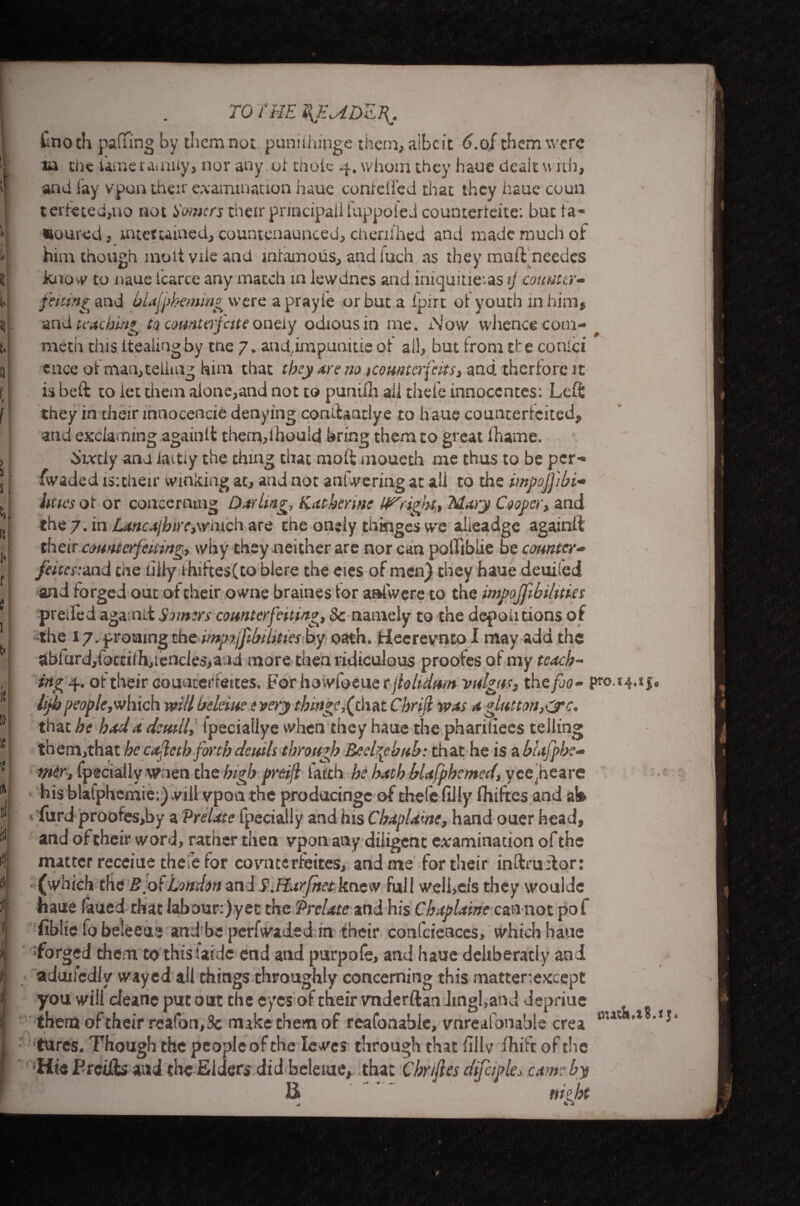 to The %jhadz\. i i i i i n C» t f re i« r 5 1 6« 1C to 1C ,{ 111 111 ill 14 fmoth pafTing by them not pun.ilhipge them, albeit 6.of them were ia the lame ramify, nor any.of thole 4. whom they haue dealt with, and fay vpon their examination haue contelled that they haue cou-n t cite ted, no not Homers their principal fuppoied counterieite: but la¬ boured , mtetcained, countenaunced, cheulhed anti made much of him though inoli vile and infamous, andiuch as they muff needes know to naue lcarce any match in lewdnes and iniguitie.as tj counter- fining and blajpheming were a prayie or but a ipirt ot youth in him, and teaching to counterfeits onely odious in me. i\!ow whence com- rneth this itealtng by the 7. and.impunitie ot all, but from tf e conlci is beft to let them alone,and not to punilh all thefe innoccntes: Left: they in their innocencie denying conifantlye to haue counrericited, and exciaming againlt them,ihould bring them to great fhame. ^mly and iaitty the thing that molt mouech me thus to be per- fwaded is:their winking at, and not anfwering at all to the impojfbi- litrn ot or concerning Day ling, Katherine Upright, Mary Cooper* and the 7. m Laneajbirc,\vnich are the onely thinges we alieadge againlt their counterfeiting, why they neither are nor can polfibiie be counter- feitestmd the liily ihiftes(to blere the eies of men) they haue deuiled and forged out of their owne braines tor aafwere to the impojfibihtm preiied agamtt Somers counterfeiting, 8c namely to the depoii cions of the 17. prouing the impiftb iltties by oath, fcieerevneo I may add the abfurdjfoccilhjiencIes,and more then ridiculous proofesof my teach¬ ing 4. of their counterfeites. For howfoeue r jlohdum valgus, the fo- pro. 14.1 hjhpeople,which will bekiue e very thing?,(thut Chrifi was a glutton,etc. that he had a detail, tpecialiye when they haue the phariiiees telling them,that he cafcth forth deuils through Beel^ehuh: that he is a blafphe- mer, fpgciallv Wien the high preijl faith he hath blafphcmed, yee heare his blafphcmie:) will vpon the producingc of thefe filly fliiftes and at» furd proofes,by a Prelate fpecially and his Cbaplaine, hand ouer head, and of their word, rather then vpon any diligent examination of the matter receiue thefe for covncerfeites, and me for their inftruilor: i (which the Boi London an 1 S.Harfnet knew full well,els they wouldc naue faued that labour:)yet the Prelate and his Chaplains can not po f fiblie fo beleeu? and be perfwaded in their confcienccs, which haue forged them to thisiaidc end and purpofe, and haue deliberatly and aduifedlv wayed ail things throughly concerning this mattertexcept you will cleanc put out the eyes of their vnderftan Jmgl,and depriue them of their reafon, 3c make them of reafonable, vnrealonable crea cu ,l ' tares. Though the people of the Iewcs through that fillv fhift of the Hie F trills and the Elders did beleiue, that Chrijles difciple, came by H night