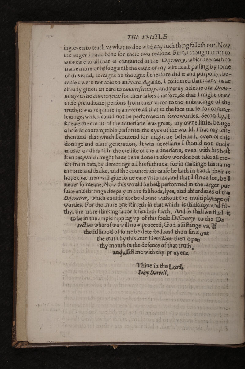 THE EPISTLE ing.evcn to teach vs what to doe whe any inch thing falLth out.Now tae larger i nauc bene for thefe two realons. Fmt,i enoughc it iitt to aouveare to ail that is contained in the Dsjoucry, whicuieemeih to make more or ieile agamti the caute or my leife.ieait palling by lome or mis Kind, k migne oe thougnt I therrore did it and purpody, be-* came i were not able to aniwere. Agame, 1 coiidered that many naue already giuen an eare to comtcrfettmgc, and verily beieiuc our Demo- makes to be counterfeits: Hot their lakes merfore,dc that 1 might draw thefe pi't'iU Jicate perlons irom their error to the lmbracmge of the truth,it was returnee to aniwere all that in the face made for Counter feitinge, whicn could not be performed in iewe wordes. Secondly, £ knewe the credit of the adueriarie was great, my owne little, bemge a bale Sc contemptible perion in the eyes ot the world, i hat my leifc then and that which 1 contend for might be beleiued, even ot this dotmge and blind generation, It was necelfarie I fhould not onely cracke or dimmrih the credite of the adueriarie, even with his bell frendes,which might haue bene done in atew wordesibut take all cre¬ dit from him,by deteefinge ail hisfilthines: for in nukinge his name to rotce and ttioke, and the counterfeit caufe he hath in hand, their is hope that men will giue i'ome eare vnto me,and that 1 ftriue for, be I neuer I’o meane.Now this would be beli pertormed in the larger pur fuite and itirringe deepely in che falihods,lyes, and abfurdities of th« Dijconcrer, which coulde not be donne without the mulciplyinge of wordes. For the more one dirrech in chat which is ftinkinge and fil - thy, the more Sinking fauor it fendeth forth. And 1® Ihallwe find it to be in the ample ripping vp of this foule Difcouery to the De teBisn wherofwe will now proceed,God atfifiinge vs. If ‘ thefahhood of fome be detededjand thou find 0ut the truth by this ,our DetcBion: then o pen thy mouth in the defence of that trutj^ andatfift me with thy pr ayer& , i Thine in the Lords lobn Darrell n ; *