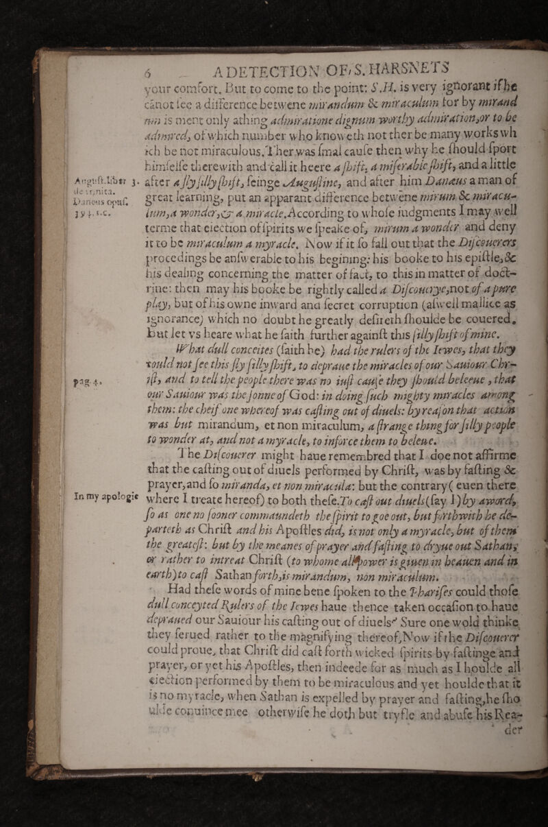 *V ■ }\ ' i: 6 A DETECTION OF/S.HARSNETS your comfort. But to come to the point: S.H. is very ignorant canot ice a dilterence bet wen e miXAtulnm tk mix aettium tor by mix And nm is rnent only athing admiration? clignum worthy admixauonyx to he adfmredj or which number w ho knowetii notther.be many works \vh ch be not miraculous.Ther was fmal caufe then why he mould fpbrt L Vr, ! ’!? ; I great learning, put an apparant difference betwene mirum Sc mtracu- item,a wonder,& 4 miracte.According to whole judgments I may well terme that election offpirits we ipeake of, mirum a wonder and deny it to be miraculum a myracle. Row if it lo fall out that the Dijcsuercrs procedings be anfwerabie to his begimng: his booke to his epiftle,&: his dealing concerning the matter of fact, to this in matter or doct¬ rine: then may his booke be rightly called a Difcoucrye,not of a pme play, but of his owne inward anci fecret corruption (aluell maliice as ignorance; which no doubt he greatly defnerh flrouide be couered. but let vs heare what be faith further again d tins fillyfhtft of mine. IF'bat dull concedes (faith he) had the rulers of tin laves, that they tould not fee this fly fillyfhift, to cicpraue the miracles of our S amour. Chr- pao.4, ft, and to tell the people there was no iuft caufe they jbould beleeue, that our Samour was thejorme ofG od: in doing fitch mighty miracles am ong them: the cheif one whereof was cafting out of diuels: by reajon that action was but mirandum, et non miraculum, a (lrange thing forfitly people to wonder at, and not a myracle, to inforce them to 'heleue. 1 he Di[couerer might haueremembred thatl doe not affirmc that the cabling out of diuels performed by Chrid, was by fading Sc praycr,and fo miranda, et non miracula: but the contrary( euen there in my apologie where I treate hereof) to both thefe-To cafl out diuels (fzy l)by award, fo as one no fooncr commaundeth thefbirit togoe out, but forthwith he dc~ parteth as Chriff and his Apodles did, is not only a myracle, but of then* the great eft: but by the rneanes ofprayer andfafhng to dryue out Sathan» or rather to intreat Chrid (to whome altyower isgtuen in heauen and in (arth)to call Sathan forth,is mirandum, non miraculum. Had tnele words of mine bene fpoken to the Tharifes could thofe dullconceyted ftders of the hives haue thence taken occafion to haue deplaned our Sauiour his cading out of diuels^ Sure one wold thinke they lerued rather to the magnifying thereof,No\v iff he Difcottercf could proue, that Chrid aid cad forth wicked spirits by fadinge and prayer, or yet his Apodles, then indeede for as much as I hpuJde all ejection performed by them to be miraculous and yet houlde that it is no myraae, when Sathan is expelled by prayer and fading,he fho U]:;C conuince mee otherwife he doth but tryfle and abufchisRea- ■ ! . . ‘ der
