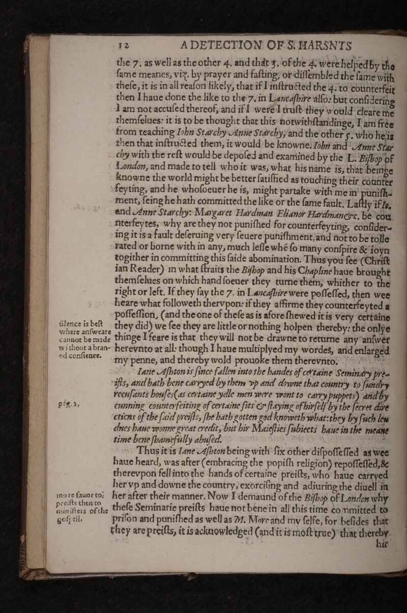 the 7. as well as the other 4. and thit 3. of the 4. vvfre helped by the fame meanes, vi£ by prayer and falling, or diflembled the fame with thefe, it is in all reafon likely, that if I mftrlifted the 4. to counterfeit then I haue done the like to the 7. in Lancafhire alfo.- but eonfidering 1 am not accufe d thereof, and if I were I trull they would deare me themfelues: it is to be thought that this notwithftaridinge, I am free from teaching lohn Starchy ^nne Starchy, and the other y. who he,is then that inftrufted them, it would be knowne. Iohn and \Anneshtr chy with the reft would be depofed and examined by the L. Bifhop of London, and made to tell who it was, what his name is, that beirH>e knowne the world might be better fatiflied as touching their counter vfeyting, and he whofoeuer he is, might partake with mem punilh- tnent, feinghe hath committed the like or the fame fault. Laftlyiffo end cdnne Starchy: Margaret Hardman Manor Hardman&c. be con nterfeytes, why are they not puniihed for counterfeyting, conlider- ing it is a fault deferring very feuere punifhment, and not to be tolie rated or borne with in any, much lelie whe fo many conlpire & ioyn togither in committing this faide abomination. Thus you fee (Chrift ian Reader) in what ftraits the Bijhop and his Chaplinc haue brought themfelues on which hand foeuer they turne them, whither to the right or left. If they fay the 7. in Lancafhire were poflefted, then wee heare what followeth thervpon: if they affirme they counterfey ted a polfelTion, (and the one of thele as is afore fhewed it is very ccrtairte where anftmre We f?e f2 °r n?thi,n§ holPc» hereby: the onlye cannot be made thinge i feare is that they will not be drawne to retume any anfwer :bo,Lc 3 bran* herevnto at alb though I haue multiplyed my wordeS, aiid enlarged (Uc unee. mypenne, and thereby wold prouolce them therevnto. > lane lAfhton isfince fallen into the handes of edrtaine Seminary pre- ifts, and hath bene carryed by them >p and downe that country to fmdry recufonts houfes(as cmameydle men were wont to carry puppets) and by t3&%* cunning counterfeiting ofcertainefits & (laying ofhirfelf by the fecret dire cticns ofthefold preifls,fhe hath gotten god \noweth what: they by fuch leu dnes haue wonnegreat credit, but hir Maiejlies fubiects haue in the meant time benefbamefully abufed. Thus it is lane idjbton being with fix other difpofTefied as wee haue heard, was after (embracing the popilh religion) repolfefled,& therevpon fell into the hands of fcertaipe preifts, who haue carryed her vp and downe the country, exc.rcifing and adiuringthe diuell in ^Cf 3<'tCr t*ie,r manner-Now 1 demaund of the Bifhop of London why mffliftew Of the thefe Seminarie preifts haue not bene in all this time committed to Soffe!i* prifon and puniihed as wellas M. Morrand my felfe, for befides that they are preifts,, it is acknowledged (and it is moft true) that thereby -r- ' ■ • hir