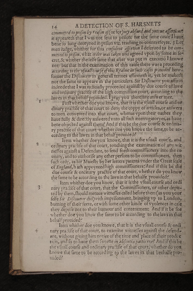 committed to pvifon by tcafon of (or iorfay abfurdtfndynt) ue ajfertknd. it appeareth chat I was riot feht to prifon: tor the fame cauie'Ihaue bene i’o long deteyned in prifon viz. teaching to counterfeyte. 3 Let men judge, whither for this confident affertion I deferued to be ow*- mined to prifon. wh at order was taken and agreed vpon by Lome in fe-* cretj& whither the lelfe fame that after was put in executio Iknowe not: but that in the examination of this caufe there was a preceding according to the yfuall'courfc of this fealme infneb cafes prouided how- foeuer the Difioutrer in generall termes afHrmeth it, yet he maketh not the fame to appeare in the particulers. Sir Difcoucrer you affirm indeedethat I was mdicially proceeded againft by due courfe of lawe and ordinary practife of the high commiffion court, according to the .lawes in that behalf prouided. I pray you therefore anfwer mee. ‘ Fir ft whether doe you knowe, that it is the vfuali courfe and or dinary practife of that court to deny the coppy of articles,or anfwcrs to men convented into that court, whenas vpon their oathes they haue fully Sc directly anfwered vnto allfuch interrogatoryes,as haue bene objected againft them? And if this be the due courfe & ordina¬ ry practife of that court: whether doe you knowe the fame,to be ac¬ cording to the lawes in that behalf prouided? Item whether doe you knowe, that it is the vfuali cour e, and ordinary practife of that court, touching the examination of any wit neffes againft a Defendant, to fend forth commiffioners into the co untry, and to authorife any other perfons to be commiffioners, then * fuch only, as hir Maiefty by her letters patents vnder the Great feale of England, h ath appoynted high commiffioners^ nd if this be the due courfe & ordinary pradtife of that court, whether do youknov the fame to be according to the laws in that behalfe prouided? Item whither doe you know, that it is the vfuali courfe and ordi nary practife of that court, that the Commiffioners, or other depu¬ ted by them,fhould menace witnefles called before them(as you your felfe Sir Difcouerer did)with imprisonment, bringing vp to London, burning of their feete, or with fome other kince of vyolences in cafe they depofenotto their humour and contentment. And if it be foe whether doe you know the fame to be according to the laws in that bebalfprouided? . Item whither doe you knowe, that it is the vfuali courfe 8: ordi nary practife of that court, to examine witnelfes againft the defend¬ ant, without giuing him notice of the time and place of their prodec tion, and fo to haue them (worn tin abfntia partis reg? And if this be fuall courfe and ordinary praftife of that epurt, whether do you ie v ;ndwe the fame to be according to the lawes in. that beehalfe pro-