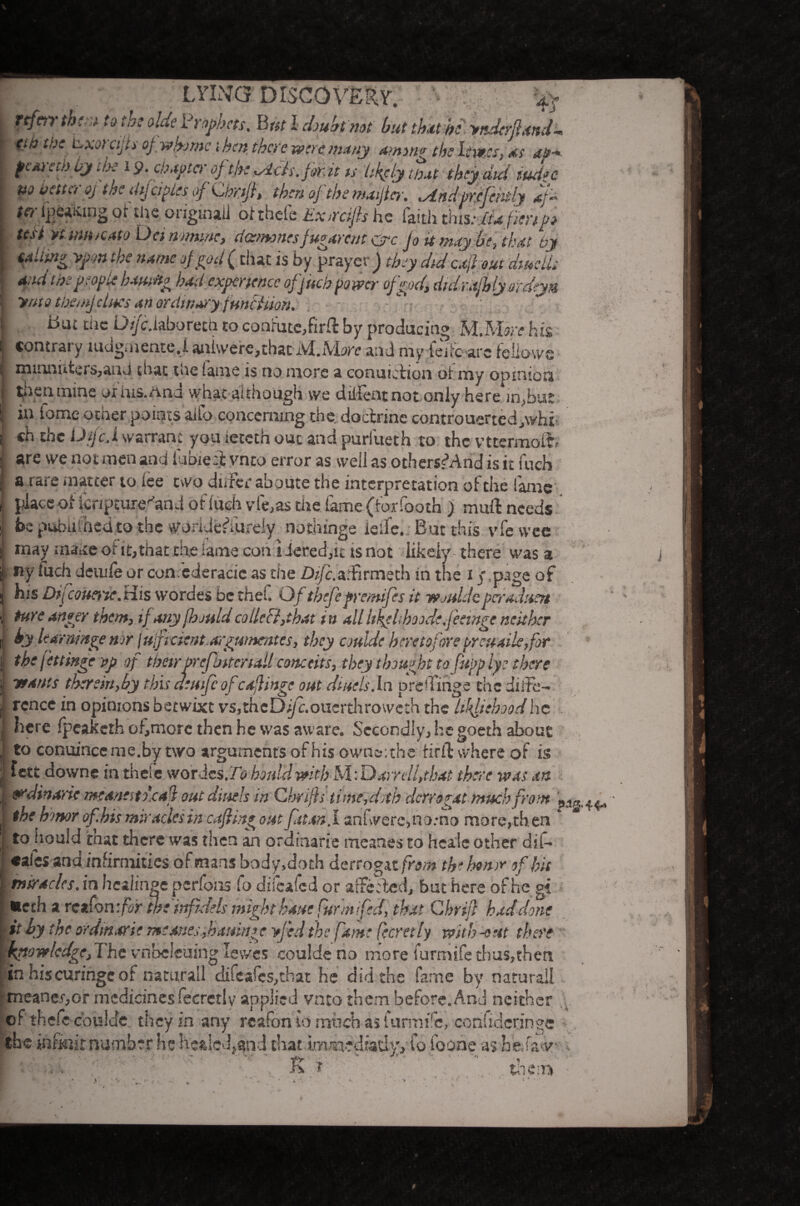 LYING DISCOVERY. % rtf err them to the aide Prophets. B nt l doubt not but that kyndtrSnndd ex :vc Lxorajis ofwkjmc then there were many imm* the lews, 4$ peorethby the 19. chapter of- the ^ich. frit is likely that they did tud>c no better oj the dijciples of Chriji, then 0f the maificr. .Andprefendy *f- te>- feinting of the original] ofthele Exrrdfts he faith tins:,ita fieri po test ytumocato Dei nomine, dotmonesfugarent arc jo it may be, that by tiling ypm the name of pod (that is by prayer ) they did cxjl out dwells a, id the people bam* had experience of fitch power of pod, didrajhly ordtya yrito them]clues an ordinary fnn&Uon. die DifcMboretl} to confute,firft by producing IvlMore his contrary mdgmente.i aniwere>that M.More and myfejfc arc feliowe mmnuters,aud that toe fame is no more a conuiciion of my opinion then mine ox ins. And what although we diilentnot only here in,but in iome other points alio concerning the. doctrine controuertedJwhi ( ch the Uifc.l warranf you ieteth out and purfueth to the vttermofb - are we not men and iubieR vneo error as well as othersfAnd is it fuch j a rare matter to lee two differ aboute the interpretation of the fame 1 place of Icripture^and of lueh vie,as the fame (forfooth ) muft needs i be pabafhed to the uroridciTureiy nothinge ieife.. But this vfewee * may make of it,that the lame con i Jered,it is not likely- there was a ’ the x < ny fuch deiule or con ederacic as the Z)//c. affirms th in the 1 <\page of \ by Uarnmge nor juficient argwnentes, they coulde heretoforepreuaile,for the fettinge pp of theirprefhitertall conceits, they thought tofupp lye there -wants therein,by this deufeofcajlingc out dittels.ln p re (Tinge the diffe¬ rence in opinions betwixt vs,thcDi/c.oucrthrowcth the Uhfiehood he here fpeaketh of>more then he was aware. Secondly, he goeth about to conuinceme.bytwo arguments of His owns; the firlT where of is fett downe in theie.wordes.70 hoid'd with M: Darrel ft hat there was an 91din arte meaneito.caft out diuels m Cbrifts time,ddh derm?at much front • the hmor of hts miracles in cafiing out futon. I anfwerc,no.-no more,then ‘ | to hould itnat there was then an ordinarie meanes to heals other dif* ♦aies and infirmities of mans body,doth derrogat from the honor of hit I —* ns* ; tpi tff'Jtrliy r.'Arii it by the ordinarie m;anes,hamnge yfed the fame (ecretly with -out there knowledge,The vnbeleuing lewes coulde no more furmife thus,then in hiscuringeof namrall difcafes,that he did the fame by natural! : meaner,or medicines fecretlv aoplicd vnto them before. And neither * .1 *• _ • • _: *_!rv ? ,* *r r t - 4