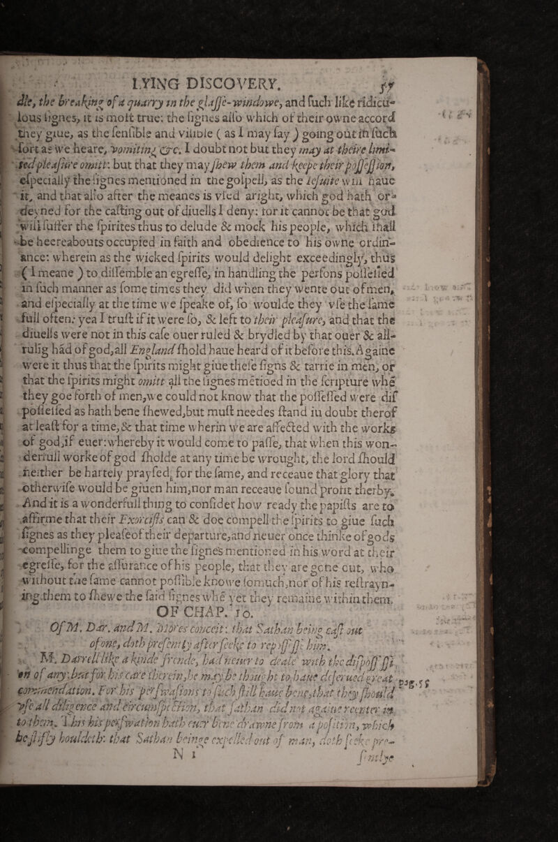 f LYING DISCOVERY. ff die, the brtakfn* of a quarry in the glajfc-windowe, and fuch like ridicu¬ lous iignes, it is-molt true: the iignes ail'o which of their owne accord they giue, as the fen fib l e and viiibie ( as I may fay ) going out in ItScfct fort as we he are. vomiting &c. I doubt not but they may at theire lmi~> tedficajure omitt: but that they mayjhew them and peepe tbeir paffeffion, efpecialiy the iignes mentioned in tliegolpeli, as the lefuiie win baue it. and that aiio after the meanes is vied aright, which god hath or* deyned for the carting out ofdiueils 1 deny: tor it cannot be that god will fuller the fpirites thus to deiude & mock his people, which mail ■ be heereabouts occupied in faith and obedience to his owne erdin- ance: svherein as the wicked Ipirits would deiight exceedingly, thus (I meane ) to diifemble an egrerte, in handling the perfons polfelled in iuch manner as tome times they did when they wente out of men, and ei'peciaiiy at the time we fpeake of, fo woulde they vie the lame full often .• yea I trurt if it were fo, & left to their pleafurc, and that the diuells were not in this cafe ouer ruled & brydled by that ouer & all- rulig had of god,all Englandfhold haue heard of it before this. Againe were it thus that the Ipirits might giue thefe figns & tarrie in men, or that the ipirits might omitt all the Iignes metioed in the fcripture whe they goe forth of men,we could not know that the poffelfed were dif poilelled as hath bene fhcwed,but muff needes ftand iu doubt therof at ieaft for a time, & that time wherin we are a'fefted with the works of god jr euer:\vhereby it would come to pa fie, that when this won- deriull worke of god fholde at any time be wrought, the lord fhould neither be harteiy prayfed' for the fame, and receaue that glory that otherwiie would be giuen him,nor man receaue found profit therby. And it is a wonderfoil thing to confider how ready thepapifts are to affirme that their Fxorcifts can 8c doe compell the ipirits to giue fuch fignes as they pleafeof their departure,and rieuer once thinke of gods compellinge them to giue the figne's mentioned in his word at their egreiie, for the afiurance of Ins people, that they are gene cut, who •without the fame cannot pofiibie knowe fomucH,nor of his reilrayn- inglhem to fhewc the laid iignes whe yet they remains within them. OF CHAP.Vo. OfM, Dor. and Tel. Motes conceit, that Sath’an beine caft out of one, doth prePem ly after feck to rcpdfefll him. to t room. 1 bis his peywattox bath (tier bene dr awns front a pofitiin, which be (fifty houldtib: that Satban bein?e excelled out of man! doth fchc m*- N j finthe