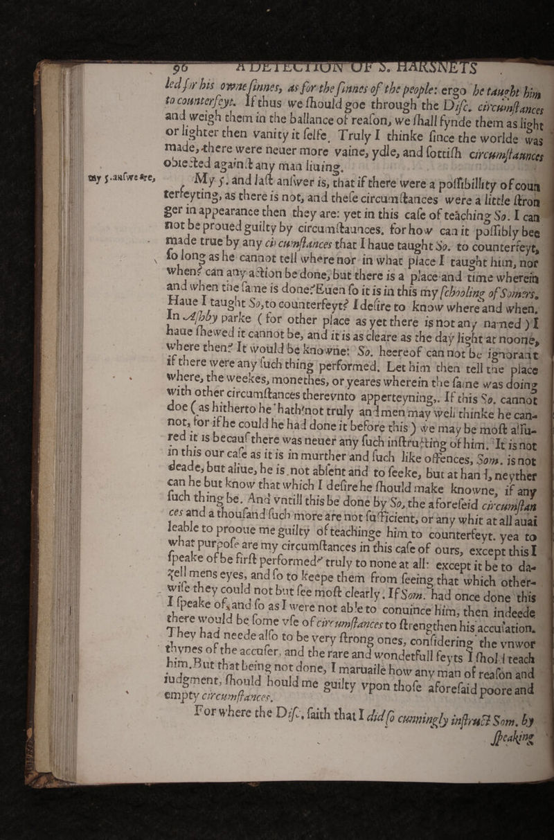 $ty j.aafWeflre, to comterfcyt. If thus we/houldgoe through the Difc, circumflances and weigh tnem in the baliance of reafon, we /hall fynde them as li®ht or lighter then vanity it felfe. Truly I thinke fince the worlde JaS made^here were neuer more vaine, ydle, and fotti/h circumltaunces obie:ied aga*nd: any man iimng0 ^ ^ ^ ^ til 2t» f were a polTibilhty of court terreytmg, as there is not, and thefe circumdances were a little /Iron ger in appearance then they are: yet in this cafe of teaching So. I can not be proued guilty by circumftaunces. for how can it poifibly bee made true by any ci> cumflances that I haue taught So. to counterreyt, ° i ,n3 as cannot tell wh^re nor in what place I taught him, nor whem can any action be done, but there is a place and tune wherein an. ,vnen me lane is done; /vueo fo it is in this my fchooltn? of Somers,, r L1^7 / aU^n.t Sa,t-° eoudterfeyt<? Idefire to know whereand when. In ^ibby pance (tor other place as yet there is not an/ named) I aue lnewed it cannot be, and it is as cleare as the day light at noone, where tnen^ It would be kno wne: So. heereof can not be ignorant it nere were any (uch thing performed. Let him then tell the place where, the weeices, monethes, or yeares wherein the fame was doing with other circumftancestherevnto apperteyning,. If this So. cannot doe (as hitherto he hath'not truly an I men may well thinke he can- °r l 1C C?U, ‘ le bac^ ^one 1C before this ) vve may be moft atlu- red it is becaui there was neuer any fuch in drafting of him It is not in this our ca e as it is in murder and fuch like ounces, Som. isnot deade, buuliue, he is .not ablent and to feeke, but at han I, neyther can he but know that which I defirehe/hould make knowne, if any fuch thing be Ana vntill this be done by So, the aforefeid cinumftln and a thoufand fuch more are not (undent, or any whit at ail auai leable to prooue me guilty ofteachinge him to counterfeyt. yea to J tny crrcumftances in this cafe of ours, except this I JJ, '°fbe flrft Petformed truly to none at all: except it be to da- Tird u to/eePe^em from feeing that which other- lfit Y f < ?0t b?'fee moft clear!y ’ *fSom.%d once done this there won !>abdp° 3517erccnot ab'e to conu‘n^ him, then indeede 7hZ had T Vfl°^Cinurfances to lengthen his accufation. thvnes ofrhpC°e f ° *° ¥** ftr°n§ °nes’ co Bering the vnwor h m l h J n er> Z t e T and rndetFu11 1 ftold teach iu Wnr ilfi ”°f 1 ™aruaiIe any man of reafon and cn^fX J S ty Vp0ntl,0fc Poore and For where the Of, faith that I did fo cunningly inf m3 Som. hy Jf caking