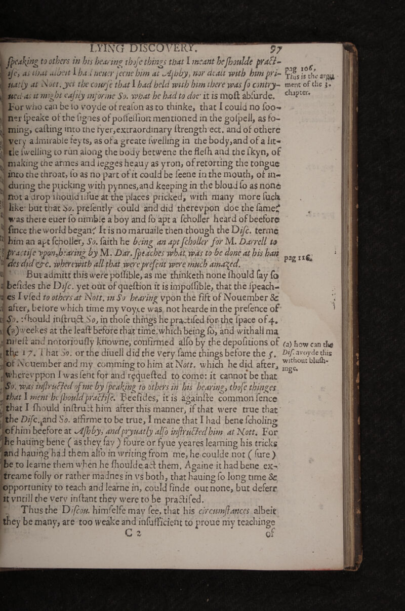 ijc, as that albeit 1 hauneuer jecnehim at ^4jhby, nor cieau with himpri- xlfsis the natty at Nutt, yet the courj'e that I had held with him there wasfo contry- ment of the j tied as it might eajily informe So. what he had to doe• it is mod abfurde. cluPter* For who can be lo voyde of realon as to thinke, that I could no foo*» |, ner fpeake of the lignes of polfellioit mentioned in the gotpeil, as fo¬ il ming, calling into the tyer,extraordinary llrength ect. and of othere ,| very admirable fey ts, as ot a greate iweilmg in the body,and ot a lit- '| tie fweliing to run along the body betwene the flelhand the Ikyn, of J* making the armes and iegges heauy as yron, of retorting the tongue into the throat, let as no part of it could be i'eene in the mouth, of m- during the pricking with pynnes,and keeping in the bloud fo as none not a drop lhouid lifue at the places pricked, with many more fuch j like but that So. preiently could and did therevpon doe the fame:? ^ was there euer lo nimble a boy and fo apt a fcholler heard of beefore 11 fince the world began:' It is no maruaiie then though the Difc. terme l! 1 • r* n w f \ i / r' 1 n n n x ti ■i-S* T. o-- ;■ v -v\ a , , Pag It prejent were much amazed. But aiimitt this were potlibie, as me thinketh none fhould fay fo beiides the Di/c. yet out of queftion it is impoifibie, that the ipeach- es I vfed to others at Nott. tnSo hearing vpon the fift ofNouember 8c , after, beiore which time my voyce was not hearde in the prefence of' ) So. should inilrufl Soj in tnofe things hepractifed for-the Ipace of4, j (s)'veef es at the lead before that time .which being fo, and withali ma nirelt and notorioufly kriowne, confirmed alfo by the depofitions of (3) how can the thje 17. 1 bat So. or the diuell did the very fame things beiore the /. Dtf rvoyde this of Ncuember and my comming to him at Nott. which he did after, w^olublufli* wberevppon J was lent for and requeded to come: it cannot be that ° p. was infir ucled of me by ipeaking to others in his hearing, thofe thinges that I ment he(hoiildpracHfe. Pedicles, it is againde common fence that I fhould i.ndruit him alter this manner, if that were true that the Difc. find So. arfirme to be true, I meane that I had bene fcholing of him beefore at 4fhhy, andpryuatly alfo inflruBedhim at Nott, For he hauing bene ( as they' fay ) foure or fyue y'eares learning his tricks and hauing had them alfo in writing from me, he coulde not ( fure ) be to leame them when he fhoulde act them. Againe it had bene ex- treame folly or rather madnes in vs both, that hauing fo long time Sc opportunity to teach and iearne in, could finde out none, but deferr it vnrill the very indant they were to be pra&ifed. Thus the Difcon. himfelfe may lee, that his errcnmfutnccs albeit they be many, are too weake and inlufficient to proue my teachings