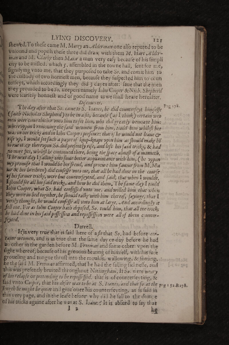 w »I »n fhewtd. fo t'ndc came M. Mercj an wilder/nan one alfo reputed to be vniound and poptlh thel'e three did draw with them 'M. hart %Alder- ivi. Ciatkp then Maior a man very cafy becaufe oi his fimpli city to be mifled. which y. aiTembJed in the townc hall, lent for me* Sn,ty mg \ nto me, that they purpoied to take So. and comit him to i * f* I' t 1 f U T f'lr kr\ __ I . f* . \ r r •% ! ! • fl ■ the ciUtody or two honneft men; becaufe they fuipeeded him to coun | terfeyt, whicn accordingly they did 3 dayes after: faue that the men they jprouidcd to be So. Keepers nameiy lohn Cooper ScNich. Shepherd ’ v were Icarieiy honneft and oi good name as we f hail heare hereafter, ^ he city after that So. came to loaves, he did counter fey t himfelje (ja*tb iskboLts Shepherd} to be in a ft, becaufe (us I think} certain wco tnsn were come thither ynto him to jee him, who did greatly bemoave him: whereyppon 1 remouing thejatet wco men from him, toutci him whihjj bee was m bis tricks and in Lohn Coopers prefixe: that ij he would not leaue & i ^ wouldjetfuch a pay re of knip-kpaps ypon him as fhould make hi to rueit:&thereupon So Jidprefaitly rife, and left bis jaid tricks, & had Dijconcrer. 11 t) n (it; tnypromife that l would be his fiend, and proem e himfauourfrom MM a ior Sc bis brethren} did confcfje ynto me, that all he had done in the conrfe if his former tricks, were but counter fey ted, and [aid, that when I woulde. ^fpjhouldfee all bisfaid tricks, and how he did them# I he fame day I totdd lohn Cooper, what So. bad confejj'ed omto me, and willed him that when 'they were in bed togithev, he fhould talke with him thereof fayinge, that I tyerily thought, he wouldconfcfe all Vnto him at large. *And accordingly it fell out. For as lohn Cooper hath depofed, So. toulJ him, that all the tricks 11 had dune m hisfaidpoffeffion and repojfejjion were all of them counter•* S feyted. Darrell. I 7 Jt'is very true that is fatd hereof a/rthat So. had before rrr- M taine w comen, and is as true tit at the fame day cr day before he had a c ft a in the garden before M. Freeman and ionic other: vpon the tight whereof, becaufe of his greucus beating of himfelf, with his face roueling and tongue thruft into the moulds, wallowing, & ; e the laid M. Freeman affirmed, that he had the falling ficknefle, and Ttnis wasprfcfently bruited throughout 'Nottingham. It So. were weary | of his > elapfe or pret ending to be repofjeffed. that is of counreriey ting, & I faid vn to Cooper, that his deflrc was to b( at S. loaves, and that fo at tk<