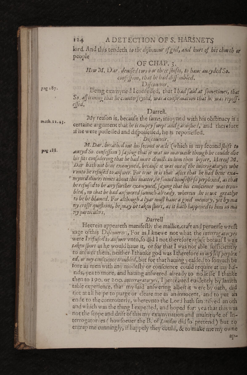 ?-»g >87. uiath. x 1.4 t*4 ■ A DETECTION OF S. HARSNETS lord. And this tendeth to thedtjhowuY'of god? and hurt of bis church or people OF CHAP. 3. IIjw Til, iJ.tr. Jem fed t wo 0 or three fhifts, to bane auoyded So. confcjjion, that he haddtjjemblcd, Difcouerer. Being examyned I corifeded, that I had fait! at fomttimes, that So. affirmin'' that bpcounterfey fed, was a confirmation that he was repoff* Darrell. Ttly reaion is, becaufe the Pant;, inioyned with his obRinacy is a certaine a: gument that he is empty/wept audgarriifbed, and therefore if he were podeiied and diipoiieiied, he is repo u el fed. . Dijcouenr. . 2*1. Dar. breathed out hiijccond oracle (which is my fecondfhtfi t$ auoyd So. cmfejjion )/dying that it was m maruaik though be coulde doe his fits con\id eying that he load more deuills in bun then before. Hereof 32* Day hath not bene examyned> becaufe it was one of the interogatoryes whi rvnto he refujed to anjwer. For true it is that after that he had bene exa~» ’ nryned diners times about this matter Joe found bimfelfc fo perplexedj as that he r cj up d to be any further examyned\ faying that bin conjaence was troti- bied 3 in that he had an/wered fomuch already, wherem he is uot preat lye to be be blamed. For although a lyar nrnfl banc a good memory 3 yet by ma ny trope quejhons, heyiay hetah^n fbort, as it ha th happened to him mma vy particulars. ^ •- J ? f * r ; . % . • Darrell Heerein appeareth manifeftlv the inaiiice,craft and peruerfe wreit taken lfort as he would baue it, or fo-r that I wasriot able iuinciehtly Co anfwer them, neither I.thankegod was I therefore in my fclf perplex ' cd, or my confcicncc troubled, but for that haujng yealded to iomuch be fore as men with any rriodefty or confeience could require at my hi¬ nds. my-....-& not at a It he’pe to purge or clearemeas an-innocent,-and to put an endt to the controuerlv, wberevnto the Lord hath fanttifyed an oth and which was the thing I expected, and hoped for. yea that this was not the fcope and drift of this my examination and multitude of In¬ terrogator es ( howfoeuer the B. of London did fo pretend ) but to entrap me cunningly, if happely they could, 5c to make me my ownc ap-