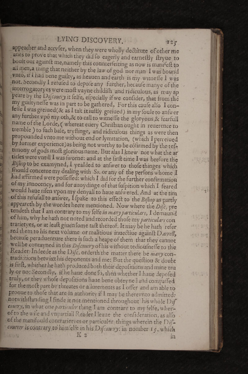 - aPPeac^er aru^ accvfer, when they were wholly declitute of other me • ,anef W Prov e £^ac whicts they did to eagerly ana earneftly ilryue to ou t out againtt me,namely- this counterfeiting as now is manreft: to ai men,a tmng .. lat neither by the law of god nor man 1 was bound . vnto, u i had Dene guilty, as heauen and earth is my witneile 1 was not. Secondly 1 reluled to depofe any further, hecaufe manye of the interrogatory es were moll vayne childilh and ridiculous, as may ap P*eare by t*le Dtjcouery it felfe, efpeciailv if we confider, that from the my guiityneiie was in part to be gathered. For this caufe aUo I con- teue i was greiued(& as I talc itiuitiy greiued) in my foule to anfwer any further vpo my oth,5c to call to witnefie the gloryous.& fearful! name or the Lorae,( whereat euery Chriftian ought in reuerence to i tremble ) to fuch bale, tryflinge, and ridiculous things as were then propounded vnto me without end or lymitation, (which I perceiucd by former e.vperiencejas being not worthy to be cotirmed by the tef- timony of gods moft glorious name. But alas I knew not what the ar tides were vntill I was iworne: and at the tirft time I was beefore the Bijhop to be examyned, I yealded to anfwerto thofethinges which fhould concerne my dealing with So. or any of the perfons whome I had afrirmed were polleflfed: which I did for the further confirmation ° ^nnocenrcy> and for auoydinge ofthatfufpition which I feared • WP, . iaue II*en vpon my denyall to haue anlwered. .And at the tim of mis refufall to anfwer, I ipake to this elFeit to the Btfbop as partly appearetn by the wordes heere mentioned. Now where the Difc. prs • tendeth that I am contrary? to my felfe in manyparticulars, I demaund o* h™> why he hath not noted and recorded'thofe my particulars con tranetyes, or at leaft giuen fome taft thereof. It may be he hath refer red them to his next volume ormalitious inuecliue againft Darrell^ becaule peraduenture there is Inch a heape of them that they cannot well je contavned in this Dijcouery of his without tedioufnelTe to the -Leader.- Indeede as the Difc. orderth the matter there be many con- - k£tw'hit his deponents and me: But the queftiou & doubt is cirH, wmtner he hath produced both their depofuions and mine tru Jy or no: ^econdly, it he haue done fo^ then whether I haue Jepofed truly^ or they u hofe depoGtions Haue bene obteynecl and compaiTed for themcri: part by'threates or a lurements as I offer and am able to prooue to thole that are in authority if i may be therevnto admitted: notvvithffanding I finde it not mentioned throughout his whole I)if coy cry, in what o nejxirticnkr thing I am contrary to my felfe, wher- of to the wile and vnpartiail Reader I leaue the confideration, as alio of the man i fo aid contrarietves or particular things wherein the F) couerer is contrary to himicife in his' Difcoucryiia nomber if. which