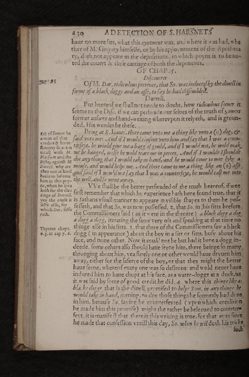 haue no more rits, what this oyntmcnt was, and where it was had, whe ther of xVJ: Gregory bimfeife, or by his appoi ntment of the Apotheca »/' ; i j / 4 . ry, 'doth not appeare in the depoiitions, in vi hi.cn poynt is to be no¬ ted the cuuert & clqfe carriage of both the deponents. 4 ’ _... 4 OF CtiAP.f. Stiffs 1 !«£*■■ Difcoutrer * ... I O/M. Z).m. ridiculous pretence, that So. was induced by the diuell in forme oj a blacl\doggt and an affe, to fay he had dijjhnblcct. Darrell. _ . But heereof we Avail not heede to doubt, how ridiculous Corner it feenie to the D ifc. if w e can perfwade our felues of the truth of powers former aniwer and hand-writing wherevpen it relyeth, and is groun¬ ded., His werdes be thefe. ifa) yf Somers he Being at S. \oanes, there came unto me a thing hke ytito a Co) dog, & a man of that faidynto me: „ind if I wouldcmfentynto him and(ay that I was acoun«■ ftin'.ony fo afcui WfQ** wouldgiuc me a baggofgould, and if l would not, he wold mak, ticail with m . me be hanged, orclfe he wold teare me in peeces. ^ind if 1 woulde ijhoulde ZHht agamftM ^oe *”•> ^nnl ^4t 1 wou^ (4k m hand, and he would come tome lykp * Harrell 'why are moufe, and wouldhclpe me. .Andthere came to me a thing like an (a) afje htere tcTbeie*°ue }f^ wotdd n t f ay that I was a counterfcyt, he would caff me into him in this noy- the welt,anclfo went away. nr, when heVpea . VVe Fail be the better perfwacled of the truth heereof, if wee ringe of Darrell remember that which bv experience hath bene found true, that it yea the caute it is Nathans vluall manner to appeare n vihbie fliapes to them be pof- whfchz^r!firffe anc* that So- was now po(Te(red. 2. that So. in ;his fitts beefore ttthf ' the Commidioners Fid ( as it w ere in the thro ate) a black dona a do? a dogg 4 dogg7 iterating the fame very oft and (peaking at that time no Thy reus chap:, thinge elfe in his fitts. t. that three ofthe CommifTioners faw a black «.j. e: cap.7.6. dogg ( in appearance ) about the boy in a fitt or fitts. bufy about his face, and none other. Now it could not be but bad it bene a dogg in- deede, fome others alfo fhould haue feene him, there beinge fo many thronging about him, vea furely one or other would haue dryuen him away, either for the fafetye ofthe boy, or that they might the better haue feene, whereof euery one was fo defircus: and wold neuer haue indured him to haue chopt at Ws face, as a water-dogge at a duck,las it was laid by fome of good credit he did. 4. where this thinge hke at '■ via ke do age that is the diuell, promifed to help'’ Sum. in any thing? he '} would take in hand, mening, to doe thofe things he formerly had done in him, becaufe So. laying he epunterfeyted ( vprn which condition he made him this promile) might the rather bebeleeued to counter* feyty jt ismauife Q that therein this writing is true, for that ever fince he made that confduon vntiJI this day, So. when he wildoth his tricks ; foeh