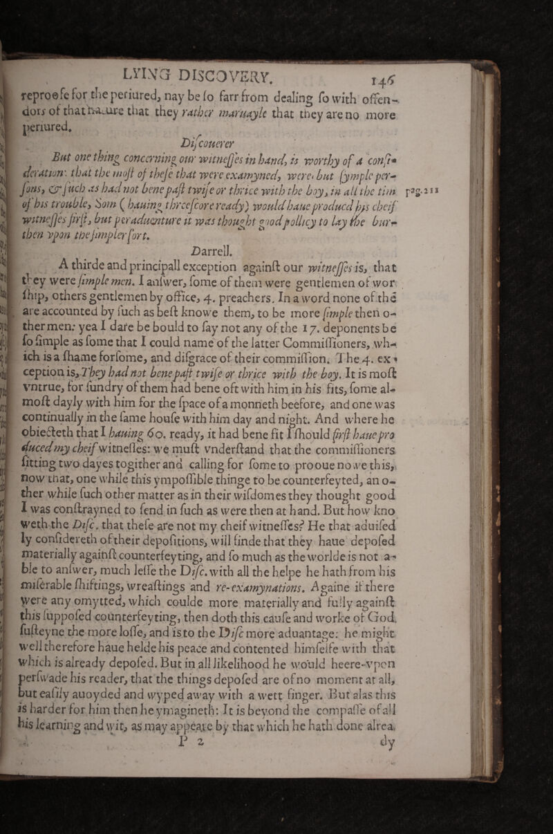 l « ! LVLVCl DISCOVERY. Hr> reproefe for the perjured, nay be (o farrfrom dealing To with often- dory of thatfuaire that they rathe? maruaylc that they are no more Dij coneyer But one thing concerning our witnejjes in bund, is worthy of a con ft* deration^that the wojl oftheje that were examynedy were* but (ymplcper- Jonsy <yr j ueb as hadnot benepajl twije or thrice with the boy > in all the tint oj bis troubley $om ( loaning thrcefcorc ready) wouldhaueproducclfns cheif witncfjesjirfj but peraduoiture it was thought goodpollicy to lay we bur~ then ypon tfoejlmplerfort. A thirde and principal! exception againftour witnejps isy that they were (imp le men. I anfwer* fome of them were gentlemen of wor (hip, others gentlemen by office* 4. preachers. In a word none of the are accounted by Such as beft knowe them* to be more [imfole then 0- thermen; yea I dare be bould to fay not any of the 17. deponents be fofimple as fome that I could name of the latter Commiffioners* wh¬ ich is a fhame forlome, and difgrace of their commifficn. The 4. ex * ceptionAsyTbey bad not benepajttwife or thrice with the boy. It is moft vntrue* for fundry of them had bene oft with him in his fits* fome al- moft dayJy with him for the fpace of a monneth beefore, and one was continually in the fame houfe with him day and night. And where he ducedmy cheif witnefles: we muft vnderftand that the commifiioners fitting two dayes togither and calling for fometo proouenowe this,, now tnat, one while this ympolTible thinge to be counterfeyted* an o- ther while fuch other matter as in their wifdomes they thought good I was conflrayned to fend in fuch as were then at hand. But how kno weth the Difc. that theie are not my cheif witneffcsf> He that aduifed ly confiderethoftheirdepofitions* will finde that they haue depofed materially agaifcft counterfeyting, and fo much as the worlde is not a ^ ble to anfwer* much lelfe the Difc. with all the helpe he hath from his milCrabie fhiftings* wreaftings and re-examynations. Againe it there were any omytted* which coulde more materially and fully againft this fuppofed counterfeyting, then doth this caufe and worke of God. fufteyne the more lofle* and isto the Difc more aduantage: he might well therefore haue heldehis peace and contented himfeife with that which is already depoled. But in all likelihood he would heere-vpon perfwade his reader* that the things depofed are of no moment at all, but eafiiv auoyded and wyped away with a wett finger. But alas this is harder for him then he ymagineth; It is beyond the compade of all his learning and wit* as may appeale by that which he hath done alrea> P z dy r3s*211