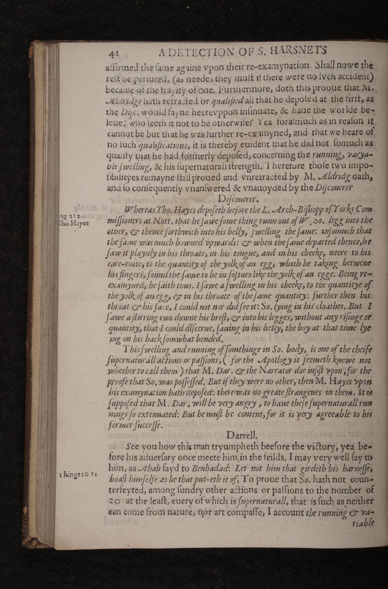 ag ns t'ho.H.iyes % Kings 20 U affirmed the fame againe vpon their re-examynation. bhall no we the j re It oe penured, (a* needed they mult it there were no ivch accident) became of die tray icy oione. furthermore, doth thisprooue that Ai. DdLiridge hath retracted or qualifiedaii that he depole d at the hrit, as the Dijc. would iayne heerevppon inlinuate, Sc haue the woiide be- kue; who leech it not to be ptiierwiler’ t ea foratmuch as in reaion it cannot be but that he was further re-exrniyned, and that we heare of no iuch qualifications', it is thereby euident that he did not fomuch as ejiiauty that he had formerly deputed., concerning the running, varya- bit J welling, Sc his lupernaturaii ifrength. i heretore thole two impo- iibihtyes remayne itiilproued and vnretracied by M. ^Aldridg oath, and fo confequentiy vnanfvvered Sc vnauoyded by the Dijcouerer ■ ■ ■ , D ijeouerer. Whereas Tho. Bayes depofeth before the L. tBrcb-Bifhopp of Yorks Com mi j] toners at Hott. that hejawefame thing rum out ofW. too. tegg mto the other, & thence forthwith into bis belly, j welling the fame: tnjomucb that the fame wasmuch bow tied upwards: & when the fame departed thence,be Jaw it playnly in bis thro ate, in bis tongue, and in his cheek?, nccre to his care-roote, to the quantity of tbeyolfoj an egg, which he taking betwene his fingers, found the Jai/ie to he in JoJ tries Hkf the yolfofan egge: Beingrc- examyned, he faith thus. IJawe aJwelling in his cheek,f> to the quantitye of the yolk, of an egg, dytn his throate of the jame quantity: further then his throat c-r his face, I could not nor didfee it: So. lying in his cloathes. But I Jawe a ft it ring run downe his brcflyC? into bis legges, without any rif luge of quantity, that I coulddlfccrne, fatting in his belly, the boy at that time lye mg on his baeffornwhat bended. / >• v, This Jwelling and running offomthinge in So. body, is one ofthe cheife jiipcruatife.il/actions orpajfions, ( for the ^dpollogyit Jcemeth fnewe not whether to call them ) that M. Dar. & the Narrator doe injlft upon ,for the proofe that So. was pojj’ejfed. But if they were no other, then M. H<*yrr vpon his examynation hath depofed: there was no greatefirangenes in them, it is juppoj'cd that M. Dar, will he very angry, to haue theje Jupernaturall run mngsJo extenuated: But he mufi be content, for it is very agreeable to his formerJucceJje, . | ~H • Darrell. - j d’ee you how this man tryumpheth beefore the vi£tory, yea be¬ fore his aduerfary once meete him in the f eilds. I may very well fay to him, as ^dhab layd to Bcnhadad: Let not him that girdeth his harnejj'e, boaft himfelfe as he thatput-eth it of. To proue that So. hath not coun- terfeyted, among fundry other actions or pallions to the nomber of 2 o at the leak, euery of which is fupernaturall, that is fuch as neither can come from nature, nor art compafle, I account tlx running & riahU 1