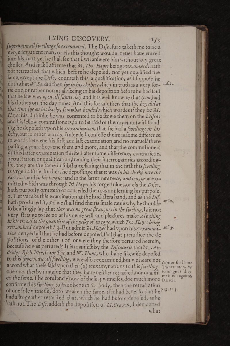 ./ •> LYING DISCOVERY. fuperttat nr a Ilf wellitigsfo extenuated. The D/’T. furt taketh me to be a Verye impatient man, or eis this thought wouide neuer haue entred into his hart.yet nc ihaii ice that I vvil anfwere him without any great ch oiler. And hr ft I affirme that M. Tho Hayes being reexamined, hath not retreaded that which before he depofed, nor yet qualified the fame,except the Difc. counteth this a qualification, as I fuppofe he dothjthat if^.SoXid then lye inbis c lubes,which in truth is a very for- an('‘ rie one,or rather non at aihfeeing in his depofition before he had (aid that he faw was vpon all faints day : and it is well knowne that Sam,had his clothes on the day time: And this for another, that the boy did at that time lye on bis backt, fomwbat b ended, which werdes if they be 7)1. Hayes his. I thinke he was contented to be ftovve them cn the Uifcoi and his feilo\v cornmiflioners,fa to be ridd of them:yet notwirhftand ing be depofed; vpon bis reexamination, that he had a fwcihnpe in bis belly,but in other words. Indeede 1 confeffe theire is.fome difference pading ayeare betwene them and more, and that.the commiffionets at this latter examination tbirfted after fome difference, contrarietiej retra Nation, or quahfication/raming their interrogatories according- lie, they are die fame in fubftance.fauing that in the firft this [welling is vrged a little further, he depoftinge that it was in his cbfeke ncre the eare root, and in his tongue'and in the latter care roote, and tongue are o«* misted: which was through M. Hayes his forgetfulnes,or els the Difco, hath purpofly omitteth or conceded them,as not feruing hispurpofe. 2. Let vs take this examination at the huckfters hand, and as the Dif. hath produced it,and we fl?all End theiris fmale caufe why he ftioulde fo boafiingly (ay, that they vras no great ftrangnes in the fading. Is it not very ftrange to fee no at his owne will and pleafure, make a faellin° in his throat to the cjuantitie of theyelke of an egye^which Tho.Hayes ban? reexamined depoler.hf ’-But admit 1VI.Hayes had vpon hisreexaanina¬ tion denyed all that he had before depofed,fhal that prejudice the de portions of the other iod or were they therfore perjured heerein4 becaufe he was periureels’ It is manifeft by the Difcoutrie that7k?. *Al~ dridge ficb.Trice,loane Vye,and Ur, Hunt, who haue likewife depofed to this [upernaturallfaelling, were alfo reexamined,but weheare not . ^nor a word what thefe laid vpon their(a) reexamynations to this faelling: i wansme yfa one may therby imagine that they haue neither retraced,nor cjualifi fo !o as ilul ed the fame. The conftancie now of thefe 4 vvitnefles,doe much more Dairdl.' continue this faelnng to haue bene in So. body, then the retractation of one foie witnede, doth weaken the fame, if it bad bene fo that he** ” 2' had alltogeather retraced that, which be had befo e depofed, as he tathnot.The Dijc,adderh the depofition of M.Craven. I demanred  «hat and 2, anf