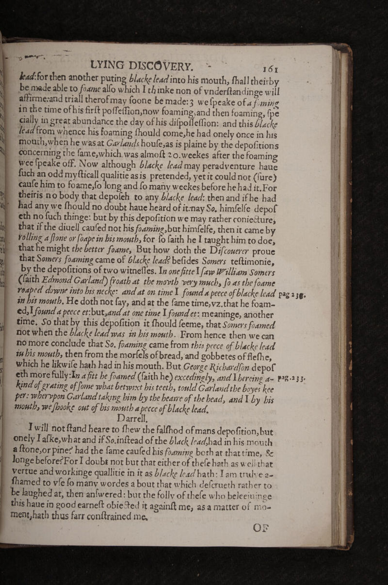 { 'i i i it LYING DISCOVERY. - , 6l lud\ for then another puting black? lead into his mouth, fhal! thewby be made able to fame alfo which I th mke non of vnderfiandinge will ailirme:and trial! therofmay foone be made: 3 wefpeake of a fmw* in the time of his firft po(Te{Iion,no\v foaming>and then foaming, fpe ciaily in great abundance the day of his difporfeflion: and this flack? lead from wnence his foaming fhould come,hc had onely once in his mouth,when he was at Garlands houle,as is plaine by the depofition s concerning th.e fame,which was almoft ao.weekes after the foaming wee fpeake ofF. Now although black? lead may peradventure haue luch an odd my flicall qualitie as is pretended, yet it could not (lure) caufe him to foame,fo long and fo many weekes before he had it.For theiris no body that depofeh to any black? lead: then and if he had had any we fhould no doubt haue heard of it.'nay So. himfelfe depof eth no fuch thinge: but by this depofition we may rather coniedture* that if the diuelj caufed not his foaming, but himfelfe, then it came by Yollingafone or foapein hismoutb, for fo faith he I taught him to doe, that he might the better foamc, But how doth the Difeouerer proue that Somers foaming came ot 6Ucf{c lead? befidcs Somers teftimonie, by the depofitions of two witnefles. In one fittel [aw ITtlliam Somers (faith Edmond Garland) froath at the moyth very much, fo as thefoame reaped downr into his neck?'- and at on time I found a peccc of black? lead pag in his mouth. He doth not fay, and at the fame time,vz.that he foam¬ ed, \found a pccce et’.hot,andat onetime Ifoundet: meaninge, another time. So that by this depofition it fhould feeme, that Somers foamed not when the black? lead was inbismouth. From hence then weean no more conclude that So. foaming came from thispeece of black? lead iuhis mouth, then from the morfeTs ofbread, and gobbetes of flelhe, which he Iikwife hath had in his mouth. But George Bjcbardfon depof eth more fully:I« <</7« he foamed (faith he) excedingly, and I her cine a- PS kind of prating offome what betwixt his teeth, tould Garland the boyetk.ee per: wherypon Garland taking him by the heaire of the head, and I by his mouth, wefnook? out of his mouth a pccce of blackc lead Darrell. I will not ftand heare to fhew the falfhod of mans depofition,but onely I afke,what and ifSo.inftead of the black lead, had in his mouth a uonejor pinec' had the fame caufed his foaming both at that time, & Jonge beforefFor I doubt not but that either of thefe hath as well that vertue and workmge cjuallitie in it as black? ladhzif: I am tridve a- Inamed to vfe fo many wordes a bout that which deferueth rather to u. auSnec‘ then anfwered: but the folly of thefe who beieeiuinge this haue in good earneft obie&ed it againfl me, as a matter of mo¬ ment,hath thus farr contained me. *Jf* !• Ijiil RRU Bn 01 (