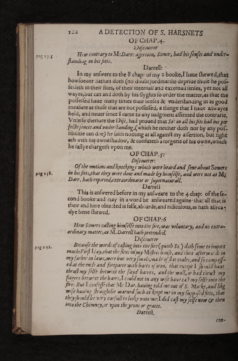 1-2 In my anfwere to the 8 chap: of my 2 bookej Iiaue fhewedjthat howioeuer Nathan doth (no doubt)ordinarilie depriue thole he pol- 1 ieiieth in their lites, ot their internail and cxtemaii ienles, yet not ail wayes,out can and doth by his ilyghts to order the matter,as that the poll died haue many times their lenfes 8c vnderitanding in as good ineature as thofe that are not potfeifed, a thinge that I haue aiiwayes held, and neuer fence i came to any ludgment affirmed the contrarie. V nieile theriore the Dijc. had proued that db: in all hisfits had his per [ fe fie j cnees .aui wic/ert andtn^f which he neither doth nor by any pof- [ iibilitie can doe) he faith nothing at all againlt my alfertion, but fight i! eth with ms 0vvneihadow, & confuteth a rorgerie of his owne, winch He faflyechargeth vponme. OF CHAP.p Dtfcouerer: Of the motions and kjiackjngs which were heardand fene about Sowers j in bis fits s,that they wore done and made by himfelfe, and were not as Mj Darr. hath repjrted,txtraorHtna>ie or JuprcnaturaU* Darrell j This is anfwered before in my anfwcare to the 4 chap: of the fc- cond booke:and may in a word be anlweared againe* that all that is their and here obiected is falfe,ab.urde,and ridiculoos,as hath alirca* dye bene fhewed. OF CHAP.-6 How Somers calling himfelf* into the fire, was voluntary, and no extra-* ordinary matter,as M. Darrell hath pretended. ~x '. Dtfcouercr mriY/lx nf rsdina- ivn-rk +L* f r* \ J .V A - - h.. L ^ y (hju Id b ? v?vy carf ull to wto m?\l did my fclfcnow if the ft into the Chimney,or vpon theyrons or go-ates. /Jarrell. con