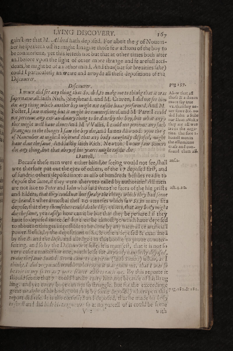 LYING DISCOVERY. gAinli me t.ut i\l. glared hath ciep nied. For albeit the j of Nouem- b^r lie ipcruu.! on ne might Imagine thole few actions of- the boy to . . i _ actions of the boy __ becounteneiee, yet tins iecceth not but that at other times both after ami heroic vponthe light oi otner more ffcrange and ie arefuli acci- deu:s>ne migmbe of a a other mind. AnJ th'js(bat lor breuities lake_) could 1 paruculeriy an.vve.ue and avoyde ail thefe depofitions of the Djj cower, ~ (cower. I neu:r did fie any thing that So. clid,to make me to thinke that it was Al..w that all fiup?rnatttrall:ia.iih iN'ich. ibhepheard. and M. Graven, I did not fee him c!w!' ‘f a Juzca J / ... , - , * . , , , ‘ . V . mors iay true doe anything which another boy might not eajt'he ban?performed. And M. vx. thaahey » V? _ _ If. . . .1 T . • . i i /•». f I ttZ'r'v r t > ..r.- _. / .~ j rwts**v s aor laoii atNOKS thcr might well haue done: And M V V'allis, I cjaid not percent: any fitch fiy.ne all wee firangnes in the thinges 1 jaw the hoy doe,and lames Ahvood: vpon the $ bu;l^hc*fure T. of November at night'. I obfierued that any body naughtily dfipojec.I, might honeit men i» P*S * >7- * . .\V J ...” or«/r^v. rry  J * AS ----- haue done the fame Andialtly faith Kich. Nekton. I new jaw Somers eie,ff^1Ij1^ue dot any thing,bat that aboy.ofbis ycares might eajilu■ doe. f0’ami their, ak Oarreli. Becaufe thefe men were either blind,or feeing would not fee, Hi all ; wee therfore put out the eyes of others, ofthe 17 depofed fir(>, and oflundri'? others depofed lioce: as alio of hundreds belides readifi to depole the fame,it they were thervnto called by authorities5 All men are not iiKeto Veter and lohnwho laid vntothe faces ofthe hie prills act.-}.20, I J’ I 1 •• • • f f'* f 1 • f I /> W r I . t ■ . * *11 • t ^ and Elders, that they could not but fpeakf the things which they had feme Cjr heard.2 wher amoft ai thef 1 o witnefes which fa.v So.in many fits depofe,that they thcmfdues could do the lif', others, that any body might J f / 7 f • ( • % a • . * . j* * ^ ^ ^ v w * * l «■ A «. * v V V y ( fc 4 V* 1 W . Vu-4 4 <41 iil iv 1U^ 4 power. Be! 1C s^by the depcfittoas or $0. Sc othc: s depofed Sc exan ined by theB: and the Dif'c, and all-edged in thisbooke to p/roue counter¬ feiting, and fo by the DijiSW'k- it fdfe, it is rnaniAit, that it is not fo very ealie a matter 'for one, much leile for anybody naughtily dtfpofied, to doe the fame Sordid. Seven cam? to canietnefiait’o Somers) rdonn, at I thinned did wry much trouble: vdarevyai it was ghitn on}, that l was fo ihouid feeme that 7 could'hareliv carry him,not bccatife of his lb ««» - . • . J Cl 1