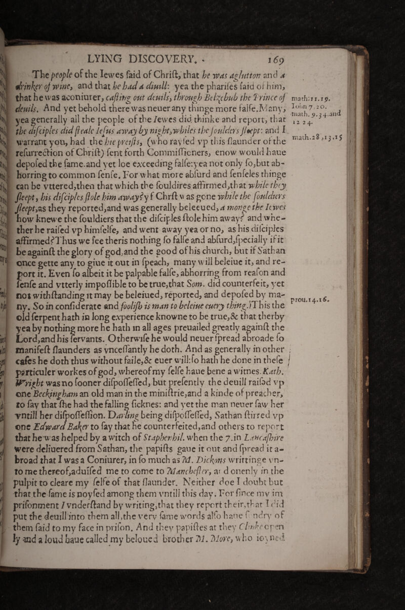 ijt * f 'f f i itV I ? i (I i LYING DISCOVERY, i* 169 The people of the Iewes faid of Chrift, that be was ag/utton and a drinker oj wine, and that be bad a dimll: yea the phariles laid of him, that he was aconiurer, cajiit/g out dcmls, through Btbpbub the Trincc oj' deni Is, And yet behold there was neuer any tningemore faife.Many, yea generally ail the people of the /ewes did. thinke and report, that the atfupies ciid ftca/c Jefus away by night, whiles theJoulders Jltept: and I warrant you, had tire hie preijis, (who rayfed vp this (launder of the refurreefion of Chrift) fent forth Commifficners, enow would haue depofed the fame.and yet loe exceeding falfe:yea not only fo,but ab¬ horring to common fenfe. For what more abiurd and fenfeles thinge can be vttered,then that which the fouldires affirmed,tbat while they Jleept, his difeip/es ftolc him awayty f Chrft w as gone while the fonldurs Jleept,zs they reported,and was generally beleeued, a inonge the Iewes how knewe the fouldiers that the difciples ftole him away? and whe¬ ther he raifed vp himfelfe, and went away yea or no, as his difciples affirmed f Thus we fee tlieris nothing fo falfe and abfurd/pecially if it be againft the glory of god,and the good of his church, but if Sathan once gette any to giue it out in fpeach, many will beleiue it, and re¬ port it. Even fo albeit it be palpable falfe, abhorring from reafon and fenfe and vtterly impoftible to be true,that Som. did counterfeit, yet not withftanding it may be beleiued, reported, and depofed by ma¬ ny. So in confederate and foolijb is man to beleiue euery thing.)!, his the old ferpent hath in long experience knowne to be true,& that therby yea by nothing more he hath in all ages preuailed greatly againft the Lord,andhis fervants. Otherwifehe would neuer fpread abroade fo manifeft (launders as vncefTantly he doth. And as generally in other cafes he doth thus without faile,& euer wilhfo hath he done in thefe psrticuler workes of god, whereof my felfe haue bene a vitnes. Kath. Upright wasno fooner difpoflefied, but prefently the deuill raifad vp one Beckjngham an old man in the miniftrie,and a kinde of preacher, to fay that (he had the falling ficknes: and yet the man neuer faw her rntill her dilpoffcflion. Darling being difpoftefled, Sathan ftirred vp one Edward Balder to fay that be counterfeited,and others to report that he was helped by a witch of Staphenhil. when the 7.in Lancashire were deliuered from Sathan, the papifts gaue it out and fpread it a- broad that I was a Conjurer, in fo much as 711. Dickons wrirtinge vn- tomethereof,aduifed me to come to Manchcfler, at d onenly in the pulpit to cleare my felfe of that (launder. Neither doe I doubt but that the fame is noyfed among them vntili this day. For fince my im prifonment / vnderftand by writing.that they report their,that I r id put the deuill into them all,the very fame words atfo haue f ndrv of them faid to my face in prifon. And they papiftes at they Chnkeopen ly and a loud haue called my beloued brother 7)1. More, who io\ neft marfr.i i. ip. Ioiin 7.20. tnath. p. 34.and 1224. math.28 ,i j .15 prcm.14.15*