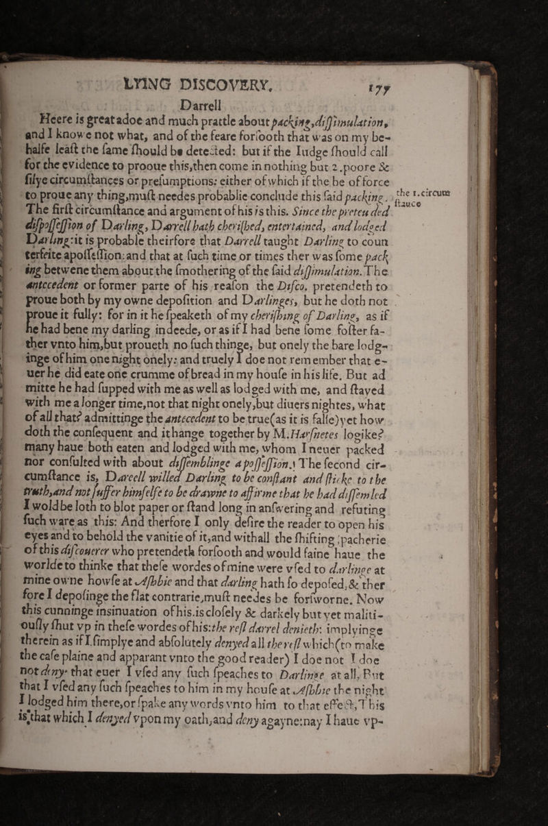 LYING DISCOVERY, H.*! .1 • ■ Darrell I Hcere is great adoe and much prattle aboutpack}ng,d\ffimulation, and I know e not what, and of the feare forfooth that was on my bc- haJfe leaft the fame ihould b« detected: but if the lodge fhould call for the evidence to prooue this,then come in nothing but 2 .poore & Wye circumltances or prefumptions: either of which if the be of force ^ to proue any thing,mufl: needes probablie conclude this faid packing. iff ,-4:rcutfi \! The firft circumllance and argument of his is this. Since the pro ten fed I difpojjejjion of Darling Darrell hath cherished, entertained, and lodged 1 Darlmg'il is probable theirfors that Darrell taught Darling to coutt j terfritc apolfelfion: and that at fuch time or times ther was fome pacPs ^ ing betwene them about the fmothering of the faid dijfimulation. Th e antecedent or former parte of his reafon the Dtfco. pretendeth to * proue both by my owne depofition and Darlinges, but he doth not *j proue it fully: for in it he fpeaketh of my cberijlnng of Darling, as if 1 ne had bene my darling indeede, or as it I had bene fome folder fa- I ther vnto him,but proueth no fuch thinge, but onely the bare Iodg- , inge of him one night onely: and trucly 1 doe not rem ember that e- 1 uer he did eate one crumme of bread in my houfe in his life. But ad * mitte he had fupped with me as well as lodged with me, and ftaved : with me a longer time,not that night onely,but diuers nightes, what j of all thatf admittinge the antecedent to be true(as it is falie)v et how doth the confequent and ithange together by M.Ha>fnetes logikes? I many haue both eaten and lodged with me, whom I newer packed j nor confultcd with about dtjjemblingc apofjejfton.iThefecond cir- > cumftancc is, Dareell willed Darling tobcconflant and fluke to the | trutb,andnotfuffer bimfelfe to be drarvne to ajfirme that he baddiffemlcd I wold be loth to blot paper or Hand long in anfwering and refuting fuch ware as this: And therfore I only defire the reader to open his eyes and to behold the vanitie of it,and withall the Ihifting ;pacherie of this dij confer who pretendeth forfooth and would faine haue the WorJdcto thinke that thefe wordes ofmine were vfed to darlinpe at ■ mine owne howle at \s4fbbie and that darling hath fo depofed.-Sc ther fore I depofinge the fiat contrarie.mufit needes be foriworne. Now ! this cunningeinsinuation ofhis.isclofely 8c darkelybutyetmaliti- oufiy fhut vp in thefe wordes ofhis:the refl darrel denieth: implying ; therein as ifI.fimplyeand abfolutely denyedall thertflwbich(to make the cafe plaine and apparant vnto the good reader) I doe not I doe mtdny- that euer I vfed any fuch fpeaches to Darling at a!!,'Put I that I vfed any fuch fpeaches to him in my houfe at .Afhbte the night Dodged him there,or fpake any words vnto him to that cFefh.This r *s,that which I denyed vpon my oathjatid deny agaynetnay I haue vp- I