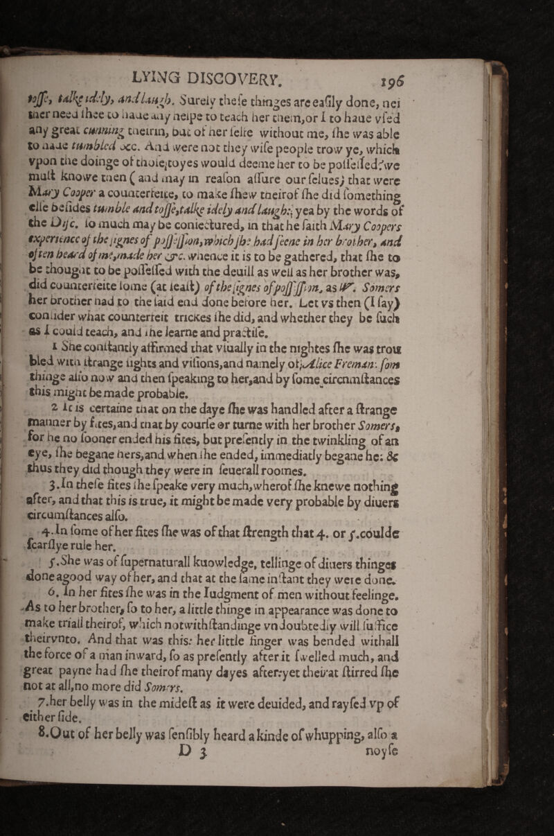 tojfi, tal’\e id.'ly, and laugh. Surely the ie thtnges areeadly done, nei iner nee J lhee to haueaay neipe to teach her tnem,or I to haue vied any great cunning taeirin, out of her leite without me, ihe was able to naue tumbled occ. AnU were not they wife people trow ye, which vpon the doinge oi tiioie>toyes would deemeher to be poii’eltedhvc mult knowe men ( and may in reaion allure our leluesj that were Maty Cooper a councerteite, to ma te Ihew tneirof Ihe did fomething elle De tides tumble and toJJett<tlke idely and laugh:, yea by the words of the Dijc. lo much may be coniectured, in that he faith Mary Coopers experienceoj tbcjtgnes of pojfjfm, whichjh: hadjicne in her brother, and often beard of me,made her ejro. wnence it is to be gathered, that Ihe to be thought to be poilellcd with the deuill as well as her brother was, did counterieite lome (at lead) oftbefignes ofpojfffun, as Somers her brother had to the laid end done before her. Let vs then (I fay} conuder what counterfeit mates ihe did, and whether they be iiich as 1 could teach, and me Jcarne and practile. t She conitantly affirmed that viuaily in the nightes fhe was trote bled with itrange fights and vilions,and namely otj^ihee Freman-. fom tillage alio now and then fpeaking to her,and by fome circnmifances this might be made probable. 2 ic is ccrtaine that on the daye flic was handled after a Grange manner by fees,and cnat by courl'e or tume with her brother Somers, for he no fooner ended his lites, but prefently in the twinkling of an eye, ihe begane hers,and when ihe ended, immediatly begane he: Sc thus they did though they were in feuerall roomes. 3.In thefe fites ihe fpeake very much,wherof Ihe kneive nothing after, and that this is true, it might be made very probable by diuers circumftances alfo. . 4 .In lome of her fites Ihe was of that ftrength that 4. or /.coulde fcarflye rule her. /.She was of fupernaturall knowledge, tellinge of diuers thingef done agood way of her, and that at the lame inilant they wete done. 6. In her fites ihe was in the Iudgment of men without feelinge. -As to her brother, fo to her, a little thinge in appearance was done to make trial! theiroi, which notwithftanditige vndouhtediy vvill lu'Fice theirvnto. And that was this: her little finger was bended withaii the force of a nian inward, fo as prefently after it fwelled much, and great payne had fhe theirofmany dayes afterryet thevat flirred Ihe not at all,no more did Somrys, 7.her belly was in the mid eft as it were deuided, and rayfed vp of either fide. 8.0 ut of her belly was fenfibly heard a kinde of whupping, alfo s D 3. noyfe