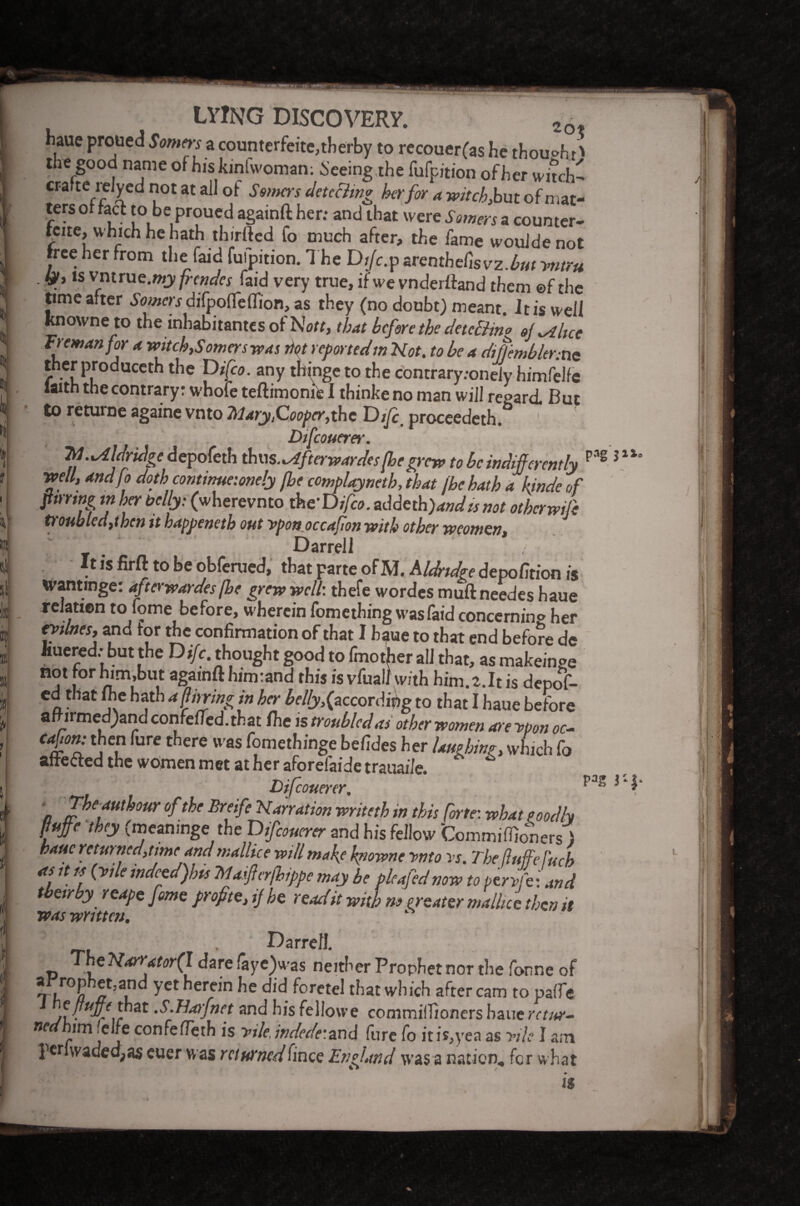 If haue proued Somers a counterfeite,therby to recouer(as he thought' the good name of hiskinlwoman; Seeing the fufpition of her witch- crafte relycc. not at all of Samos detecting her for a witch, but of mat¬ ters of fact to be proued againft her; and that were Somers a counter- Kite, which he hath thirfted fo much after, the fame wouldenot tree her from the (aid fufpition. 1 he Dijc.p arenthefisvz.£«; yntru ■ Ip, is vntrue.wjy frcndes faid very true, ifwe vnderffand them ©f the knowne to the inhabitants of No;;, that before the detcBino oj .Alice treman for a witch,Somers was not reportedm Not. to be a di (temblor:tie ther produceth the Difeo. any thinge to the contrary.-onely himfelfe with the contrary: whofe teftimonie I thinke no man will regard. But to returne againe vnto Mary,Cooper,the Difi. proceeded. Difcouerer. Id ..Aldridge depofeth thus .^fterwardes (he grew to be indifferently well, andfo doth continue:onely (he complayneth, that (he hath a kinde off paring m her belly: (wherevnto the'Difeo. addeth)andts not otherwift t)onhled,thcn it happeneth out ypon occafon with other weomen, Darrell t is firft to be obferued, that parte of AJ. Aldridge detpofstiott i$ wantmge: afterwardes(he grew well', thefe wordes muft needes haue relation to fome before, wherein fomething wasfaid concerning her ratines, and tor the confirmation of that I haue to that end before de Iiuered; but the Dr/c. thought good tofmotherall that, asmakeinge not for him,but againft him rand this is vfual) with him. 2. It is depof- ed that me hath affnringin her helly,(according to that I haue before aft irmed)and confefied.that the is troubled as other women are ypon oc- caffon: then fure there was fomethinge befides her laughing, which fo affe&ed the women met at her aforefaide trauai/e. ‘ 0 Difcoumr. a Theauthour of the Breife Narration writeth in this (orte: what pooclh ffutfe they (meamnge the Difcouerer and his fellow Commiffioners ) haue returned, time and mallice will make knowne ynto vs. The fluffffeffuch as it ts (vile indeed)hts Ma fcr/hippe may he pleafed now to peryffe Lind tbeirby reaps fome profite, ij he read it with no neater mallic e then it was written. Darrell. <e Narutor(l dare faye)was neither Prophet nor the fonne of yet herein he did foretel that which after cam to paffe /l ■ c ir at •S-^aY}nct and his feliowe commiffioners haue retur¬ ned him‘ede confefleth is yde, indede:and fure fo itis,yea as yile I am perlwaded;as euer was returnedhince England was a nation, for what pag PaS