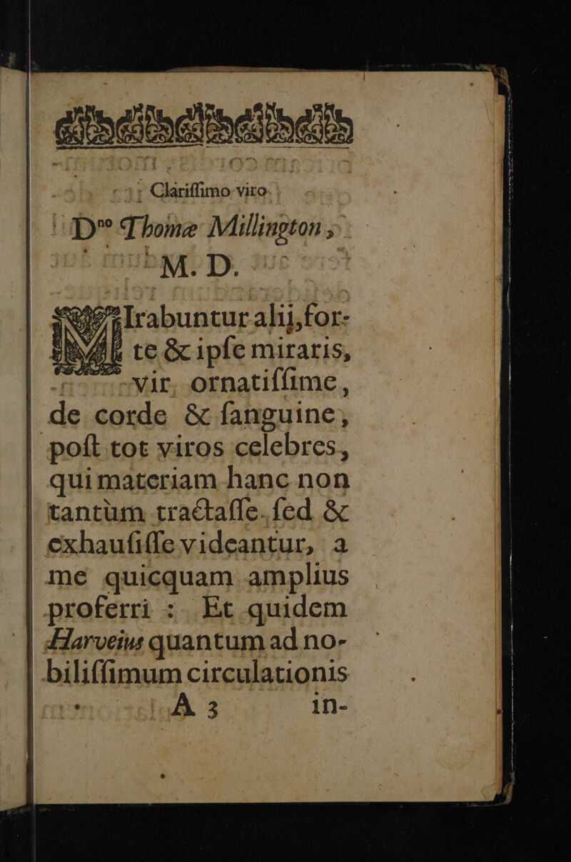 disci : Glariffimo viro. | UD q bone Mllington ; Hi M. D. ub N/Í Irabuntur alifor- 2 te Gcipfe miraris, «55 vir. ornatiffime, de corde &amp; fanguine, poft tot viros celebres, qui materiam hanc non tantum tractaffe. fed. &amp; | exhaufiffe videantur, a me quicquam amplius proferri : Et quidem | :Harveius quantum ad no- | biliffimum circulationis | aA 3 1in- Ug —