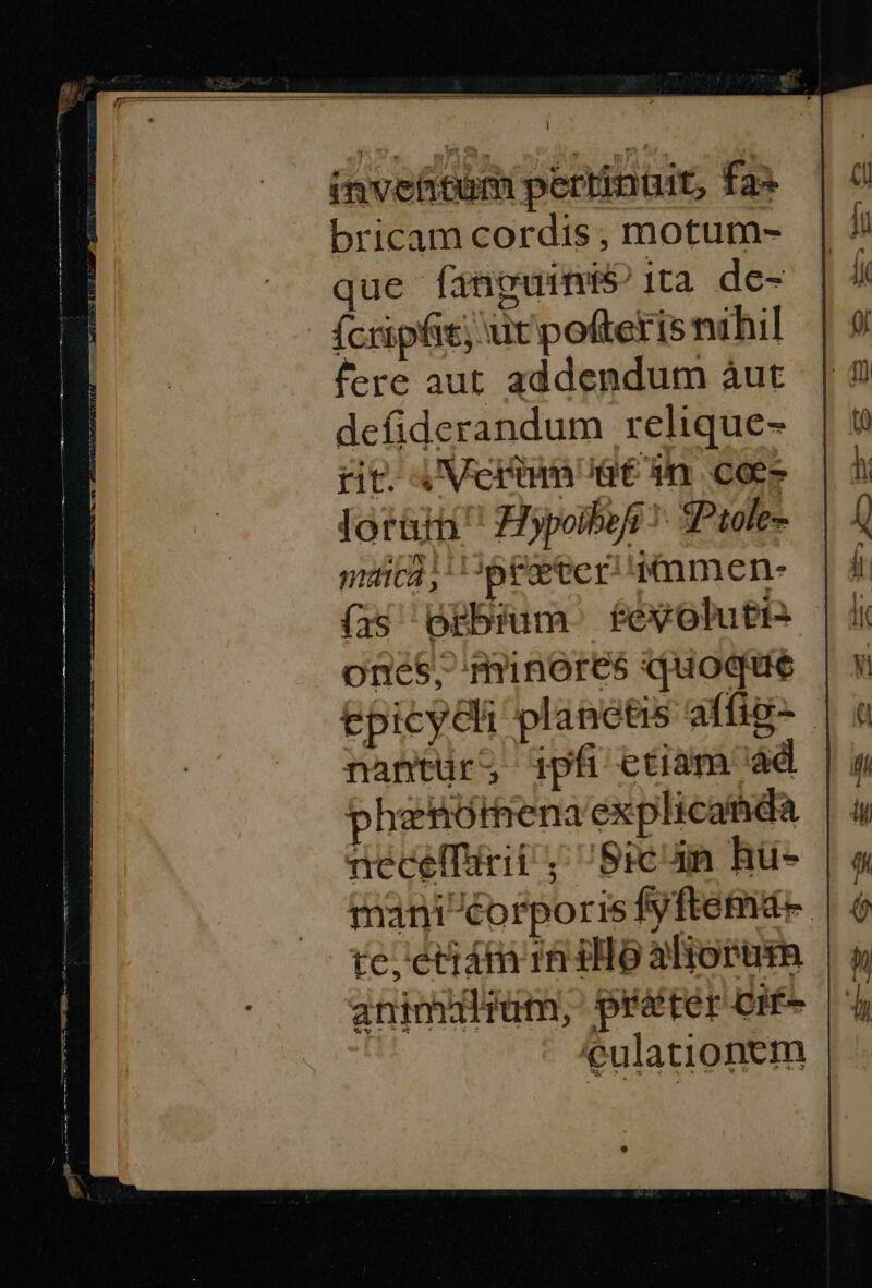 invettim pertinüit, fa^ bricam cordis , motum- que fanguine ita de- ícripfit, ut polfteris nihil fere aut addendum àut defiderandum relique- rit. AVerim atn cos loratn! iypoiboi !- SPtole- maicá ; pce ter d men- (is Ogbium feyolutt- oneS$, minores quoque epicydli planetis affig-.- nantur; ipfi etiam àd | phenórena explicatida necelfirii ; Bicun hu- mani éorporis fyftemá-. te, 'eciám 1n iH o aliorum animuülrum, préter Cif- eulationem