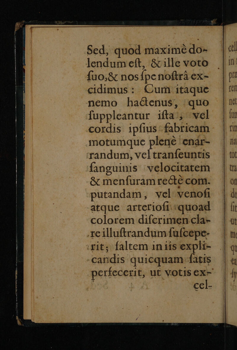 Sed, quod maximé do- lendum eft, &amp; ille voto fuo,&amp; nosípenoftrà ex- cidimus: Cum itaque nemo hactenus, quo fuppleantur ifta; vel cordis ipfius - fabricam motumque plene 'enar- randum, veltranfeuntis fanguinis velocitatem &amp; menfuram re&amp;té com. putandam, vel venofi atque arterioft. quoad colorem difcrimen cla- xe illuftrandum fufcepe- rit; faltem inis expli- candis quicquam fatis perfecerit, ut Votis ex- | cel-