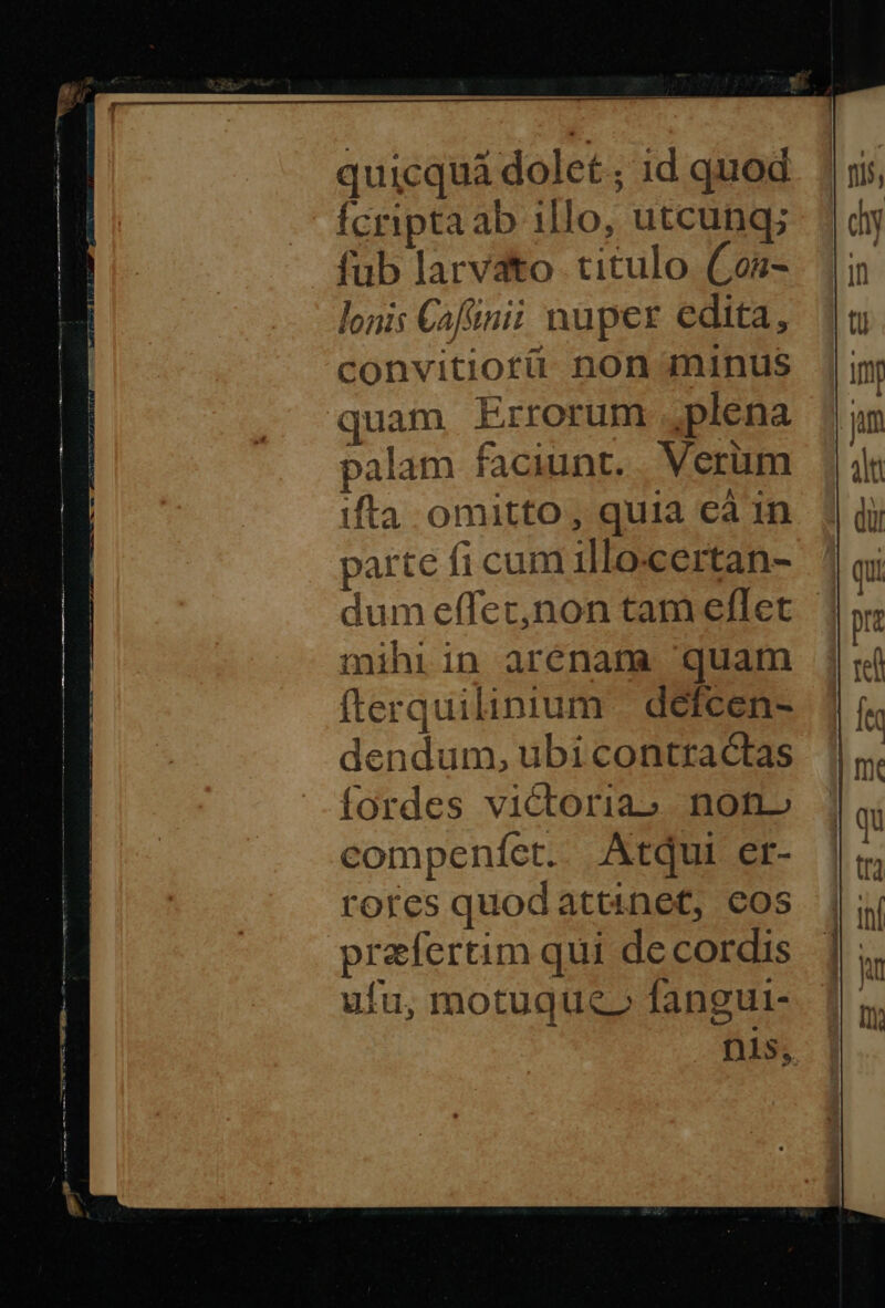 quicquà dolet ; id quod fcriptaab illo, utcung; fub larvato titulo Con- lonis Cafinii nuper edita, convitiotü non minus quam Errorum plena palam faciunt. Verum ifta omitto, quia cà in parte fi cum illo-certan- mihiin arenam quam fterquilinium | defcen- dendum, ubi contractas fordes victoriao. non» compenfet. Atqui er- rores quodattinet, cos praefertim qui de cordis ufu, motuque» fangut-