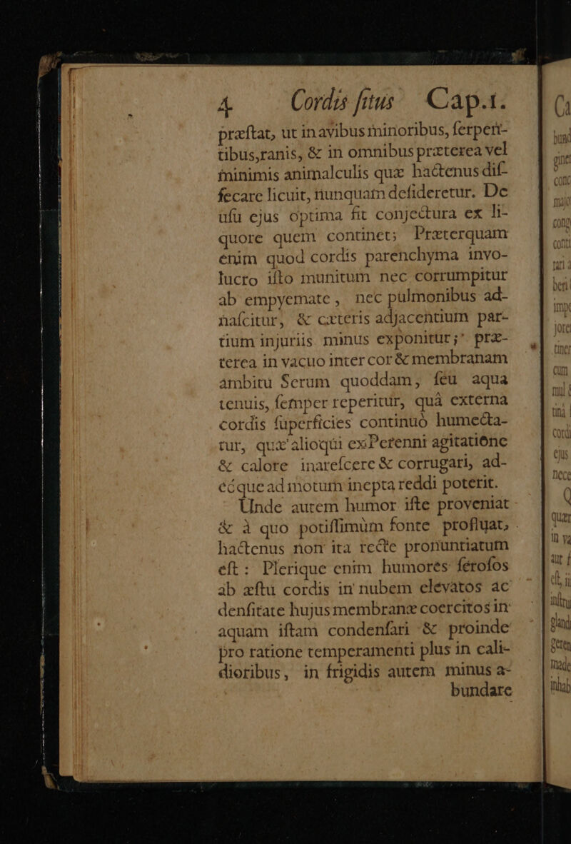 praftat, ut in avibus minoribus, ferperi- tibus,ranis, &amp; in omnibus prxterea vel fninimis animalculis quz hactenus dit- fecare licuit, iunquatn defideretur. Dc ufu ejus optima fit conjectura ex li- quore quem continet; Przeterquam énim quod cordis parenchyma invo- lucro ilo munitum nec corrumpitur ab empyemate, nec pulmonibus ad- hafcitur, &amp; cxteris adjacentium par- tium injuriis. minus exponitur;' prz- terea in vacuo inter cor &amp; membranam ambitu Serum quoddam; feu aqua tenuis, femper reperitur, quà externa cordis fuperficies continuó humeda- tur, qui alioqui cx Pcrenni agitatiónc &amp; calore inareícere &amp; corrugari, ad- écqueadinotum inepta reddi poterit. Unde autem humor ifte proveniat &amp; à quo potiffimum fonte profluat; hactenus nom ita rccte pronuntiatum eft: Plerique enim. humores fétoíos àb aftu cordis in nubem elévàtos ac denfitate hujus membranz coercitos in aquam iftam condenfar &amp; proinde pro ratione temperamenti plus in cali- dioribus, in frigidis autem minus a- bundare