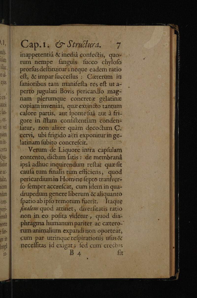 balar dido COIT Cap.1. (7 Strutlara...7 inappetentià &amp; inedià confectis, quo- rum nempe fanguis fucco chylofo prorfus deftituitur ; neque eadem ratio fanioribus tam: manifefta rés eft ut a- perto jugulati Bovis pericardio mag- nam plerumque concrete gelatinz copiaminvenias, quz extincto tantum calore partis, aut fpontefuá aut à fri- gore in iftam confiftentiam conden- fatur, non: aliter quàm decoctum C. cervi, ubi frigido ari exponiturin ge- latinam fubito concreícit. Verum: de Liquore intra capfulam contento, dictum fatis : de membraná ipsá adhuc inquirendum reftat quz fit cauía tum finalis tum efficiens, quod pericardiumin Homine fepto trantver- Ío femper accreícat, cum 1dem in qua- drupedum genere liberum &amp; aliquanto fpatio abiplo remotum fuerit. Itaque finalem: quod. attinet, diverfitatis ratio non in. eo. pofita videtur , quod dia- phragma humanum pariter ac catero- rumanimalium expandirnon oporteat, cum par utrinquerefpirationis ufus &amp; neceffitas id exigat; fed cum erectus B a4 fit