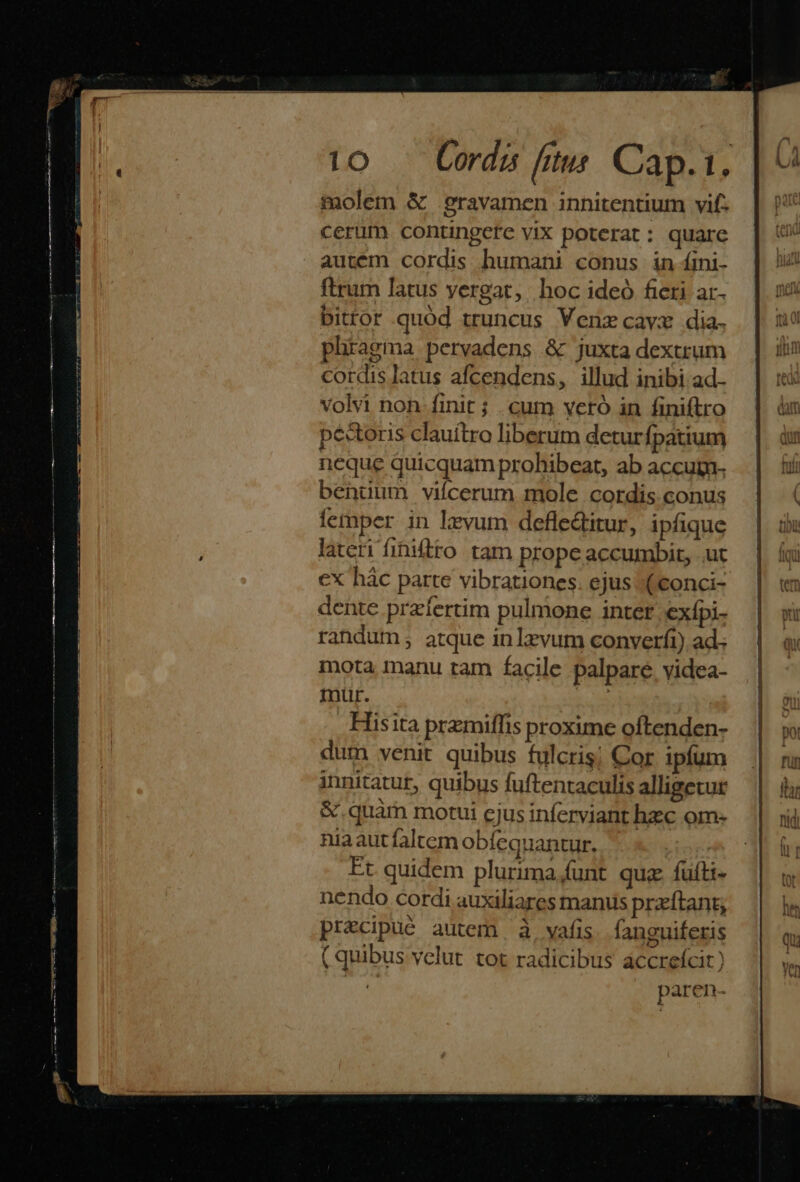 molem &amp; .gravamen innitentium vif: cerum contingere vix poterat: quare autém cordis humani conus in íini- ftrum latus yergat,. hoc ideó fieri ar- bittor quód truncus Venz cava dia. phiagma pervadens &amp; juxta dextrum cordis latus afcendens, illud inibi ad. volvi non. finit; cum vcró in finiftro pectoris clauítro liberum detur Ípatium neque quicquam prohibeat, ab accugn- bentum vifcerum mole cordis conus femper. in levum defledtitur, ipfique lateri fihiftro tam prope accumbit, .ut cx hác parte vibrationes. ejus ((conci- dente przfertim pulmone inter Cxípi- randum; atque inlzvum converfi) ad.. mota manu ram facile palpare. videa- muür. Hisita przmiffis proxime oftenden- dum venit quibus fulcris; Cor ipfum innitatur, quibus fuftentaculis alligecur &amp; quam motui ejus inferviant hzc om- nia aut faltem obfequantur. Et quidem plurima.funt quz fuíti- nendo cordi auxiliares manus praftant, precipuó autem à vafis. fanguiferis ( quibus velut tot radicibus accrefcit) : paren-