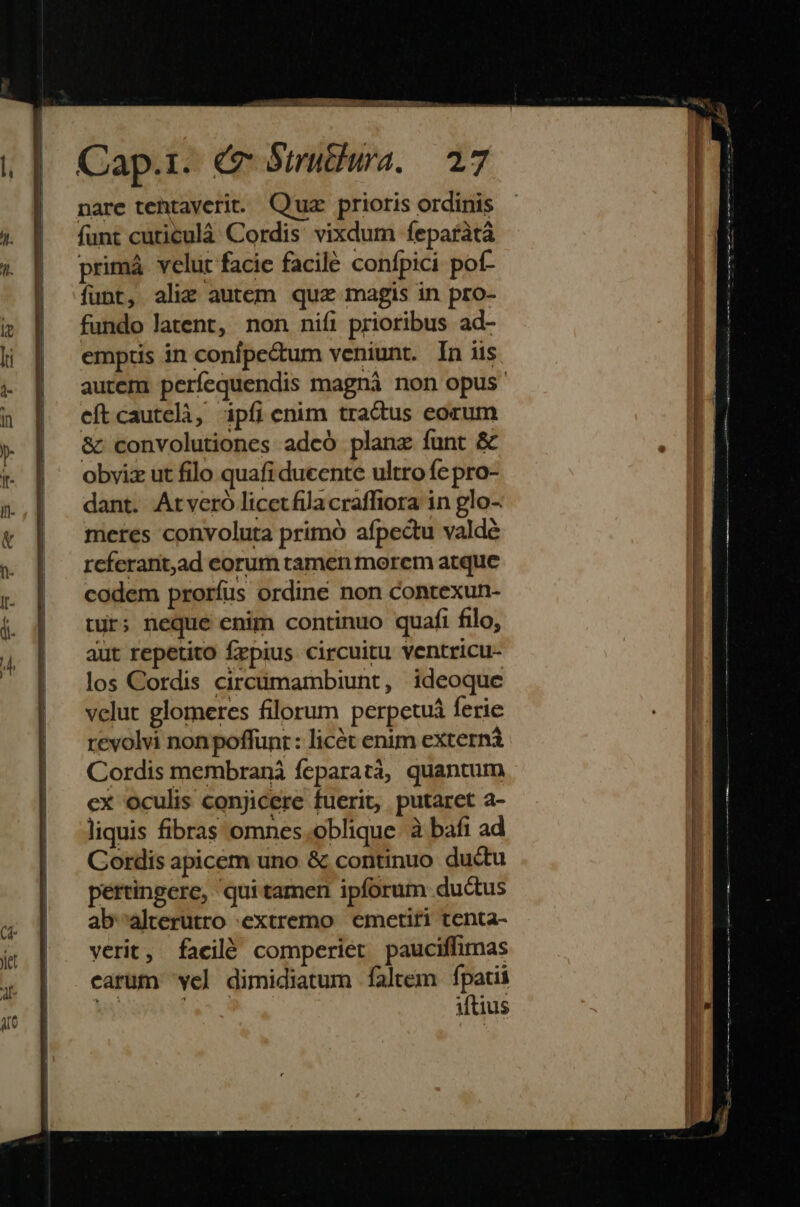 Cap.1. &amp; Struthuwra. — 27 nare tehtaverit. Quz prioris ordinis funt cuticulà Cordis vixdum feparàtà primá velut facie facilé confpici pof- funt, alic autem quz magis in pro- fundo latent, non nifi prioribus ad- emptis in confpe&amp;tum veniunt. In iis autem perfequendis magná non opus efítcautelà, ipfi cnim tradus eorum &amp; convolutiones adcó plane funt &amp; obviz ut filo quafi ducente ultro fe pro- dant. Arveró licetfilacraflfiora in glo- meres convoluta primó afpectu valdé rcferant,ad corum tamen morem atque codem prorfus ordine non contexun- tur; neque enim continuo quafi filo, aut repetito frpius circuitu ventricu- los Cordis circtimambiunt, ideoque velut glomeres filorum perpetuá ferie revolvi non poffunr : licét enim externi Cordis membranà feparatà, quantum ex oculis conjicere fuerit, putaret a- liquis fibras omnes.oblique. à bafi ad Cordis apicem uno &amp; continuo ductu pertingere, quitamen ipforum ductus ab'^alterutro extremo | emetiti tenta- verit, facilé comperier pauciffimas carum 've] dimidiatum faltem fpatii M jm iftius