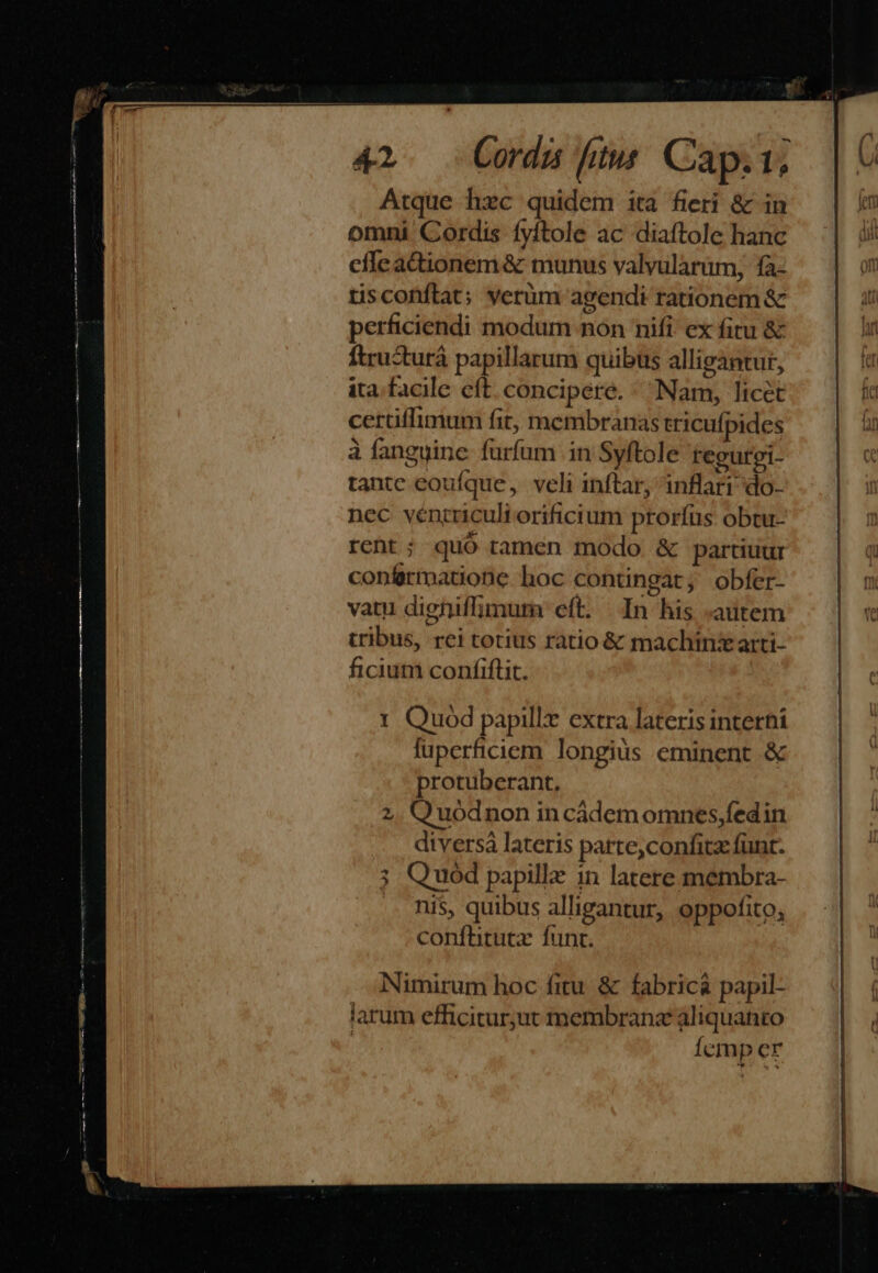 EE z vá Aat e E92 gap m 42. Cordus fim Cap.i1; Atque hec quidem ita fieri &amp; in omni Cordis fyftole ac diaftole hanc cíleadionem &amp; munus valyularüm, fà- tisconflat; verum agendi rationem &amp; perficiendi modum non nifi. ex fitu &amp; ftrusturá papillarum quibus alligantur, ita. facile eft. concipere. «Nam, licét certiffimum fit, membranas tricufpides à fanguine furfum in Syftole regurei- tantc eoufque, veli inftar, inflari do- nec véncriculi orificium prorfus. obtu- reht ; quó tamen modo &amp; partiuur confirmatione hoc contingat; obfer- vatu digniffimura eft. In his «autem tribus, rei totius ratio &amp; machinz arti- ficium confiflit. | 1 Quod papillt extra lateris interhi fuperficiem longius eminent &amp; protuberant, Q uodnon in cádem omnes,fedin diversà lateris parte,confitz funr. Q uod papillz in latere membra- nis, quibus alligantur, oppofito, conftituta funt. Nimirum hoc fitu &amp; fabric&amp; papil- larum efficitur;jut membranz aliquanto | Ícmp er