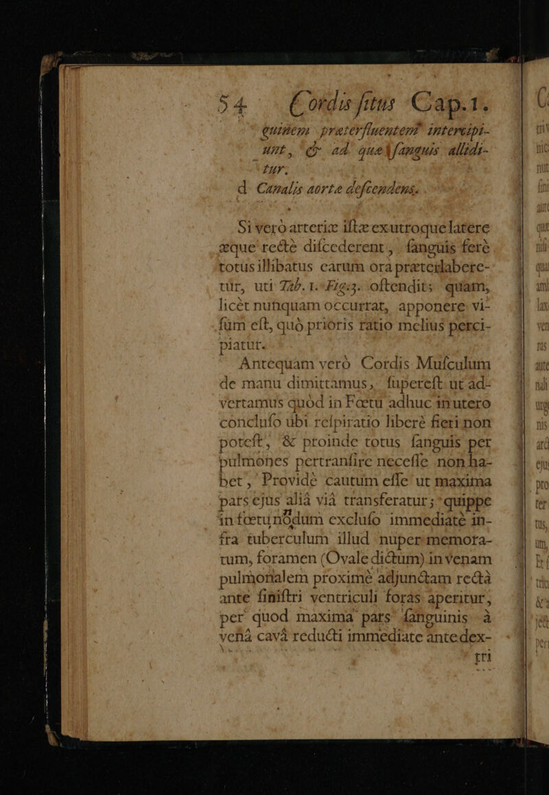 Conci jitus € jap. 1. euineg preterffuenterz? intereipi- Hut. be Lad aue fama 4 allzdi , € «d quelfameus allidi- fr. d Canalis aorte defcemdenas. Antequam veró Cordis Mufculum de manu dimittamus,. fupereft ut ad- erta imus quód in Foetu adhuc inutero conclufo ubi relpiratio liberé fieri non potcft, &amp; proinde totus fanguis per pulmohes pertranfire necefle non ha- bet , Provide cautum efle ut maxima pats ejus alià vià transferatur; quippe infcetun Odun n exclufo immediaté in- fra tuberculum illud nuper memora- tum, foramen (Ovale dictum) in Yenam pulmonalem proxime adjundam rectà ande finiftri ventriculi foras aperitur, per quod maxima párs fanguinis à vcl cavá reducti immediate ante dex- tri