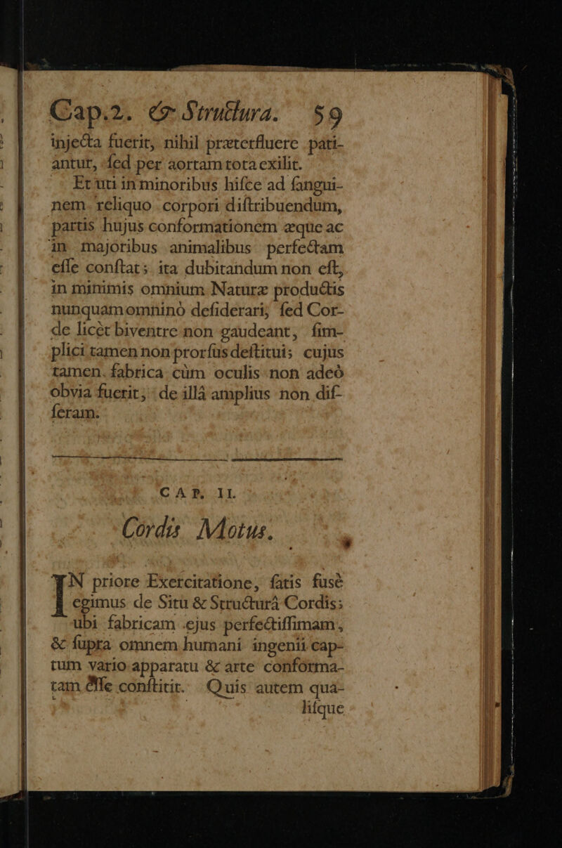 d cv 5 NOB EAE: CQap.2. (e Sirutlura. 59 injecta fuerit, nihil przterfluerc pati- antur, fed per aortam tota cxilit. Er uti in minoribus hifce ad fangui- partis hujus conformationem zque ac efle conftat; ita dubitandum non cft, in minimis omnium Naturz productis nunquamomnino defiderari; fed Cor- de licét biventre non gaudeant, |fim- plici tamen non prorfusdeftitui; cujus tamen. fabrica. cüm oculis. non adeó Obvia fuerit; : de illà amplius non dif- feram. | ra e tg i ei LÀ DEESESSEUERUGERTT IU E REA EE UUAIA ERU RIDE ge SRTUERS TU CAP. IL 0545 Motus. YAN priore Exercitatione, fatis fuse egimus de Sitü &amp; Structurá Cordis; ubi fabricam .ejus perfectiffimam, &amp; fupra omnem humani. ingenii cap- rum vario apparatu &amp; arte. conforma- tam efle conftitir. Quis autem qua- ; | litque