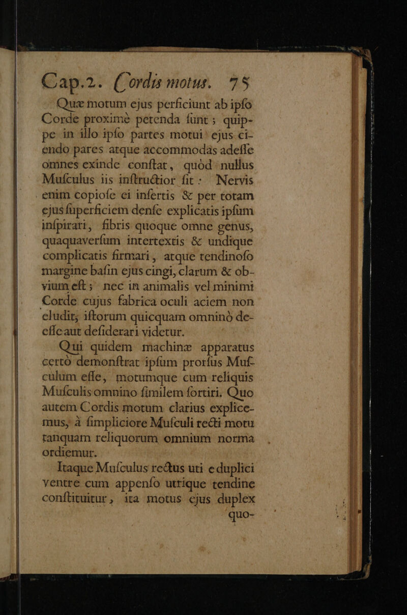 Rh. V ccnathei- abra —— Cap.2. (Cordis motu. 75 Que motum ejus perficiunt ab ipfo Corde proximé petenda funt; quip- pe in illo ipfo partes motui ejus ci- endo pares atque accommodas adetffe omnes exinde conftat, quód nullus Muículus iis inftructior fit: Nervis enim copiofe ei infertis & per totam | sjusfuperficiem denfe explicatis ipfum | inípirati, fibris quoque omne genus, | | quaquaverfum intertextis & undique | complicatis firmari, atque tendinofo margine bafin ejus cingi, clarum & ob- vium eft; nec in animalis vel minimi Corde cujus fabrica oculi aciem non eludit; iftorum quicquam omninó de- effeaut defiderari videtur. Qui quidem machinz apparatus certo demonftrat ipfum prorfus Muf- culum effe, motumque cum reliquis Muículis omnino fimilem fortiri. Quo autem Cordis motum clarius explice- mus, à fimpliciore Muículi recti motu ranquam reliquorum omnium norma ordiemur. Itaque Mufculus re&us uti e duplici ventre cum appenío utrique tendine conflituitur, ita motus cjus duplex 4 quo- Fa € ADRRERRRUDELRERDRRRR—RRÁR ————ÁÁÁ—Ó —á E