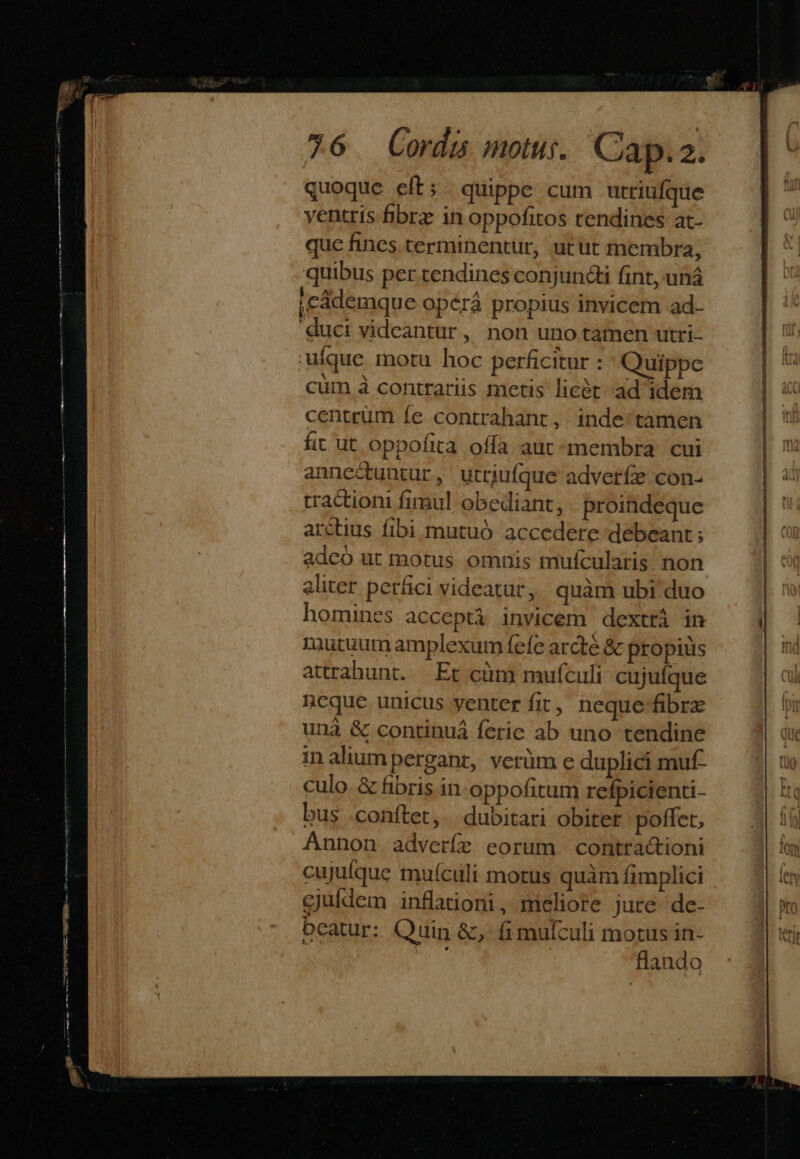 quoque eft; quippe cum utriufque ventris fibrz in oppofitos tendines at- quc fines terminentur, utut tnembra, quibus per tendines conjuncti fint,uná |cademque opérá propius invicem ad- duci videantur, non uno tamen utri- uique motu hoc perficitur : 'Quippc cum à contrariis metis licét- ad idem centrum fe contrahant, inde tamen fit ut. oppofita offa aut membra cui anne&amp;tuntur, utrjufque adveríe con- tractioni fimul obediant, proindeque arctius fibi mutuó accedere debeant ; adcó ut motus omnis mufcularis non aliter perfici videatur, quàm ubi duo homines acceptà invicem dexttá in mutuum amplexum fefe arcté &amp; propiüs attrahunt. — Et cüm mufculi cujufque icque unicus yenter fit, neque-fibre unà &amp; continuá ferie ab uno tendine in aliumperganr, verüm e duplici muf- culo. &amp; fibris in oppofitum rcfpicienti- bus .conftet, | dubitari obitet poffet, Annon. adverfe eorum | contra&amp;tioni cujuíque muículi motus quàm fimplici cjuldem inflationi, meliore jure de- beatur: Quin &amp;, fimulculi motus in- flando