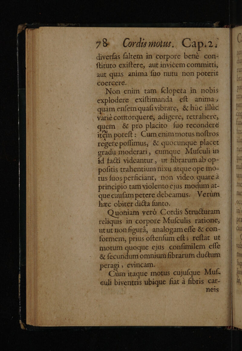 7&amp; Cordis mous.. Capiz; divetfas faltem in corpore bené. con- ftituto exiftere, aut invicem committi; aut quas anima fuo nutu hon poterit coercere. Non enim tam. Íclopeta in. nobis explodere exiftimanda eft anima; quàm enfemquafi vibrare, &amp; huc illüc Varie corttorqueré, adigere, retrahere, quem &amp; pro placito íuo reconderée item poteft : Cumenitn motus noftros regetepoflimus; &amp; quocunque placet gradu moderari, cumque Mufculi in id fa&amp;i videantur, ut fibrarum ab op- pofitis trahentium nixu atque ope mo- tus fuos perficiant, non video. quare à principio tam violento cjus modum at- que caufam petere debeamus. Verüm hzc obiter dicta funto. Quohiam veró Cordis Structuram reliquis in corpore Muículis ratione; ututnonfigurà, analogam effe &amp; con- formem, prius oftenfum eft; reftat ut notum quoque ejus confimilem effe &amp; fecundum omnium fibrarufn ductum peragi éviricam. Cüm itaque motus cujuíque Muf. culi biventris ubique fiat à fibris car- hnets