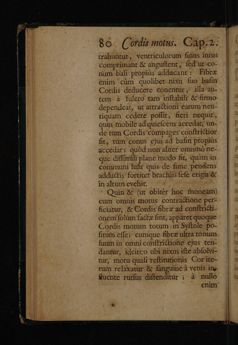 trahuntur, ventriculorum finus intus comprimant &amp; anguftent , fed ut-co- numi bafi propius adducant : Fibrx enim cüm quolibet nixu fuo bafin Cordis deducere conentur, illa au- tem. à fulero tam inftabilr &amp; firmo dependeat, ut attractioni earum nedü- tiquam cedere poffit, fieri nequit , quin tnobile ad quiefcens accedat, un- de tüm Cordis córmpages conftridior fit, tüm conus cjus ad bafin propius accédat: quód non aliter omnino ne- que diffimili plane modo fit, quàm in communi luft! quis de fune pendens adductis fortiter brachiis fefe erigit.&amp; inaltumevehit. — | Quin &amp; (ut obiter hoc fnoneam) cum omnis motus contra&amp;ione per- ficiatur, &amp; Cordis fibre ad conftridi- onénifolüm fa&amp;tz fint; apparet quoque Cordis motum totum in Syftole po- fitum effe;; cumque fibrz ultra tonum fuutn in omhi conftridione cjus ten- dantur, idcirco ubi nixus ifte abfolvi- tur, motu quafi reftitutionis Cor ite- rum relaxatur &amp; fanguine à venis iny fuente rurfus diftenditur ; à nulló | ^ enim