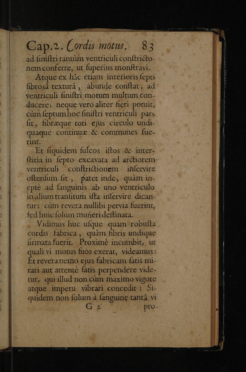 INNNSET ce vocas alicsucmenem e — Cap.2. Cordis motus... 83 !E ad finiftri tantüm ventriculi conftricto- E nemconferre, ut fuperius monftrayi. - Atque ex hic étiam interioris fepti fibrosà texturà , abunde conftat, ad ventriculi finiftri motum multum con- | ducere; neque vero aliter fieri. potuit, ! cum feptumhoe finiftri ventriculi. pars fit, fibrzque toti ejüs circulo undi- quaque contünux &amp; communes fuc- rint. i a Et fiquidem fulcos iftos &amp; inter- | flitiain fepto excavata ad ardiorem-- ventriculi conftridionem infervire oftenfum fit , patét inde, quàm in- epte ad fanguinis ab uno ventriculo E inalium tranfitum iffa inlerviré dican- | fur; cum revera nullibi pervia fuerint, | [-—fedhuicfolüm muferidettinata. |] Vidimus huc ufque quam robufta ; ] cordis fabrica , quàm fibris undique | fumatafuerit. Proxime incumbit, ut |]. quali vi motus fuos exerat, videamus: N Et revera nemo cjus fabricam fatis mi- | — rariaut attente fatis perpendere vidc- tur,' qui illud non cüm tnaximo vigorc | atque impctu vibrari concedit; Si- | quidem non folum à fanguine tantà vi Gs pro- -