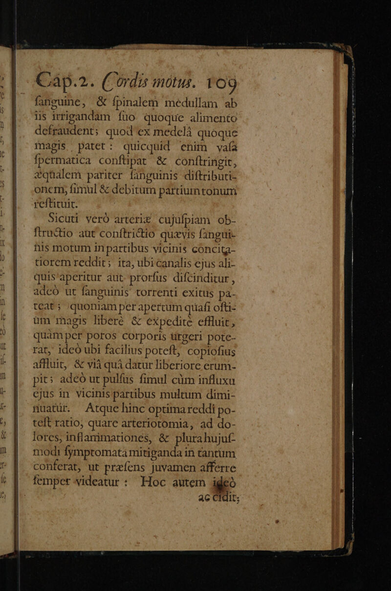 fanguine, & ípinalem medullam ab iis irripandam fuo quoque alimento defraudent; quod ex medclá quoque magis pater: quicquid enim vyaía fpermatica confüpat & conftringit, Sqüalem pariter fanguinis diftributi- oncm, fimul & debitum partium tonum Sicuti verÓ artcri& cujufpiam ob- fractio aut conftridio quavis fangui- his motum in partibus vicinis cóncita- Gorem reddit; ita, ubi canalis ejus ali- quis'aperitur aut. prorfus difcinditur , adcó ut fanguinis torrenti exitus pà- teat; /quoniam per apercum quafi ofti- üm magis liberé & expedite effluit, quamper poros corporis ürgeri pore- rat, ideo ubi facilius poteft, copiofius affluit, & vià quà datur liberiore erum- pit: adeó ut pulfus fimul cüm influxu cjus in vicinis partibus multum dimi- muatür. Atque hinc optimareddi po- teft ratio; quare arteriotomia, ad do- lores, inflarimatdiones, & plurahujuf- modi fymptomata mitiganda in tantüm conferat, ut przfens juvamen afferre femper. videatur : Hoc autem ideo ac Cidit;
