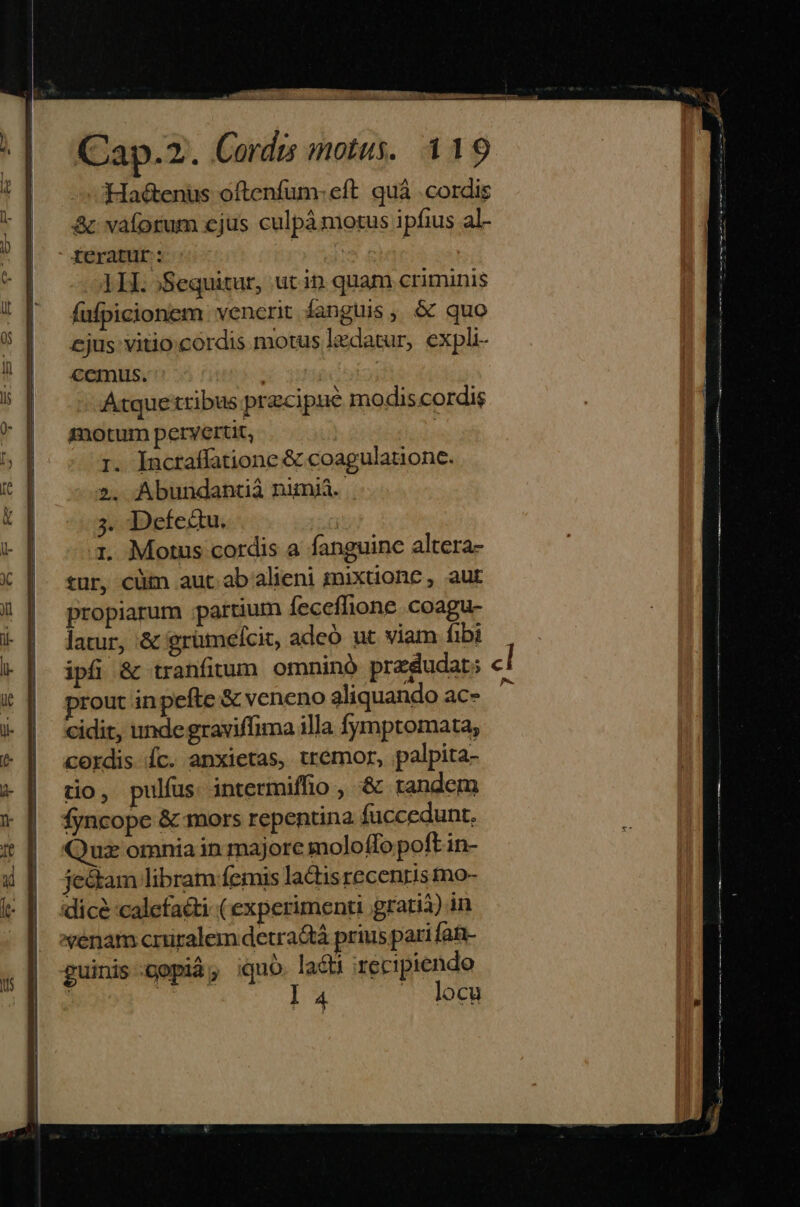 :JHa&enus oftenfuüm- eft. quà . cordis & vaíorum cjus culpámotus ipfius al- feratur: | 1H. )Sequitur, utin. quam criminis fufpicionem venerit fanguis , & quo ejus: vitio cordis motus lzdatur, expli- cemus. | Atquetribus precipue modis.cordis motum pervertit, r. Incraffatione & coagulationc. 2». Abundantià nimi. 3. Defedu. 1. Motus cordis a fanguine altera- tur, cüm aut ab alieni mixuonc , aut propiarum partium feceflione .coagu- latur, & grümelcit, adeó ut viam fibi ipfi & tranfitum omninó predudat; c rout in pefte & veneno aliquando ac- ^ cidit, undegraviffima illa fymptomata, cordis Íc. anxietas, tremor, palpita- tio, pulfus intermiffio , '& randem fyncope & mors repenuna fuccedunt. ux omnia in majore moloffo poft in- je&tam libram femis ladisrecenris mo- dice calefacti (experimenti grarià) in venam crüralem detractà prius pari fat- guinis:gopid, iquo. lacti recipiendo | | l 4 . locu