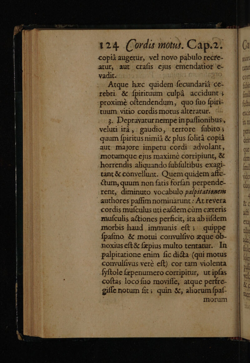 copià augetur, vcl novo pabulo recre- arut, aut crafis cjus emendatior é- vadit. | t Atque hzc quidem fecundarià 'ce- rebri &amp; Ípirituum culpáà accidunt ; proximé i DEO ni quo fuo fpiri- tuum. vitio cordis motus alteratur. 3. Depravaturnempe in paffionibus, veluti irà, gaudio, terrore fubito; quum fpiritus nimià &amp; plus folità copià aut majore impetu cordi : advolant, moturnque ejus maxime corripiunt, &amp; horrendis aliquando fubíultibus exagi- tanc &amp; convelluat. Quem quidem affc- &amp;um, quum non faris forfan perpendc- rent, diminuto vocabulo pa/pztatzemezm authores paffim nominarunt : Át revera cordis mufculus uti eafdem cum ceteris mufculis a&amp;iones perficit, ita ab iifdem morbis haud . immunis. eft ; | quippe fpaírno &amp; motui convulfivo zque ob- noxius eft &amp; fepius multo tentatur.. In palpitatione enim fic di&amp;a (qui motus convulíivus veré eft) cor tam violenta Áyftole fzpenumero corripitur, ut ipfas coftas locofuo moviffe, atquc pertre- gille notum fit;; quin &amp;;, aliorum fpat- | minorum
