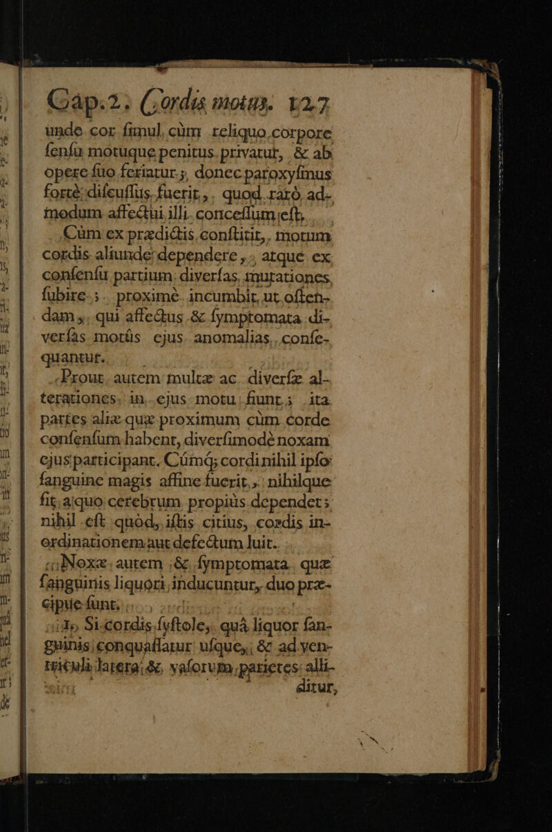 ES | E COINE Gap.2. Cordis motu. 12,7 unde. cor fimul, cüm reliquo,corpore fenfu motuque penitus.privatut, &amp; ab operc fuo feriatur.;, doncc paroxyfinus forté; difeuflus, fuerir,. quod raro, ad- inodum affecui illi. conceffumieft, Cum ex przdidis.conftitit,. motum cordis aliunde! dependere , ; atque. ex confenfu partium: diyerfas, murationes fubire.;. proximé. incumbir, ut often- dam . qui affe&amp;us .&amp; fymptomata .di- verías motüs ejus. anomalias.. coníc- quantur. : E. Prout. autem multz ac. diverfz al- terationes. in.ejus motu:funr; .ita par£es aliz quz proximum cum. corde coníenfum babent, diverfimodé noxam cjus participant. Cümdq; cordinihil ipfo fanguine magis affine fucrit... nihilque fit. aquo cerebrum propiis dependet; nihil eft quod, iftis. citius, cosdis in- ordinationem aut defe Gum luit. o jNoxa autem ;&amp; Ífymptomata. qua fanguiriis liquori inducuntur, duo prz- eipiefunginoo sedie il | iio Si-cordis fyftole;. quá liquor fan- guinis; conquaflarur ufquey; &amp; ad yen- Hieula latera: &amp;c vaforvpa parietes: alli- COT Weeds cce oan Ea ditur,