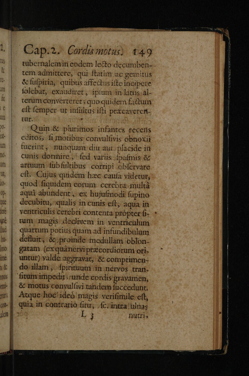 tübernalemin eodem lecto decumben- tem admittere, qui ftatim ac peritus & fufpiria, quibus affectus ifte incipere folebat, exaudiret, ipíum in làtus-al- terum converteret ; quo quidem factum eft femper ur infültus iffi prtcaveren- cur. Quin.& plurimos infantes recens editos, fi motibus: convulfivis obnoxii fuerint , nunquam: diu aut. placide in cunis dormire ; fed variis: Ípafmis & artuum fub fultibus corripi .obfervare cít-- Cujus quidém hzc canufà videtur; quod fiquidem eorum: ccrebra: amultá aqui abundent ,: ex hujufmodi fupino decubitu, qualis in cunis eft; aqua in ventriculis cerebri contenta própter fi- uum magis: declivem in ventriculum quartum potius quam ad infundibulum defluit, : &c: proinde medullam oblon- gatam (exquáneryi praécordiorum oti- untur) yalde/apggravat, & comprimen- do.allam j.fpirituum /in:nérvos tran- & motus cenvulfivi tahdem fnccedunt. Atque-hoc'ideó magis: verifimile: cft, quia in contrario fitu; .íc:intra islnas E j Dutris