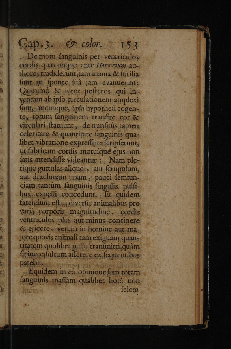 ET. | Cospuuue o calor, 7 t$ | .,Demotu fanguinis per. venrriculos cordis. quecunque. ante Harverum. au- thores.tradiderunt;tam inania & futilia funt.ut fponte, fuáà jam evanuerint: Qiuinimo & inter pofteros. qui in- ventam ab ipío circulationem amplexi fui, àitcunque, ipía hypothefi cogen- tey;rotum fanguinem tranfire. cor & circulari ftaruunt ,.. de tranfitüs tamen celeritate. & quantitate fanguinis qua- libet vibratione exprefliita fcripferunt; ut fabricam cordis motuíqué ejus non fatis attendiffe videantur :, Nam ple- rique guttulas aliquot, aut fcrupulum, aut; drachmam unam ,' pauci femrun- ciam;tantum. fanguinis fingulis, pulfi- -bus;;expelli concedunt. ; Et. quidem fatendum cftin diverfis animalibus pro Varia, corporis, magnitudinc ,' | cordis veniriculos. plus aut minus..continerce &,cjicere s. verum in hominc aut. ma- Jere quovis animali ram exiguam quan- titatem quolibet pulfu tranífmitriquàm fiinconfultum afferere ex fequentibus patebit... «Lx Equidem in cà opinione fum totam fanguinis. maffam: qualibet. horá, non Tà3 felem
