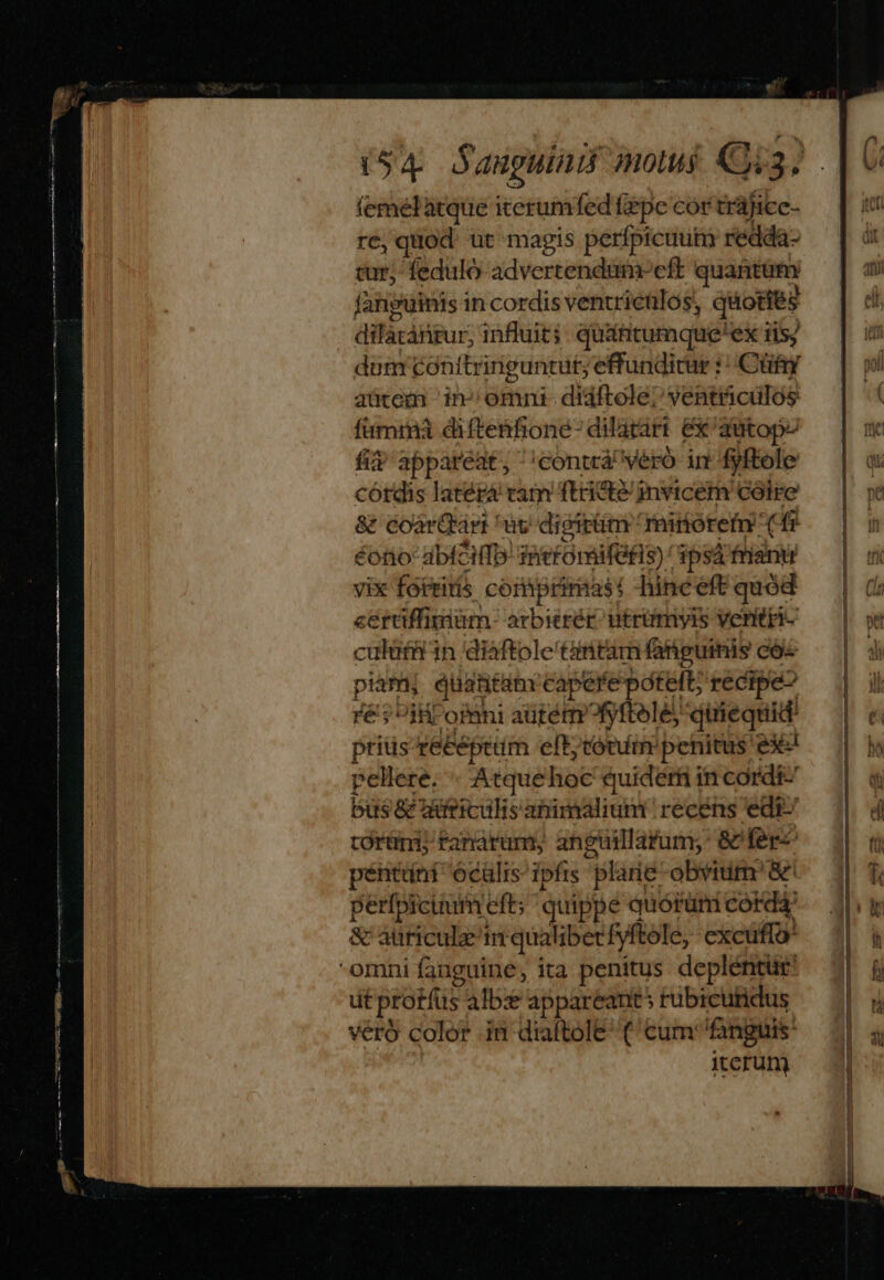 femelatque iterumfed fiepe cor trájicc- ré, quod üt magis perfpicuuim redda- tur; feduló advertendumoeft quantum fanguinis in cordis ventricülos, quoties dilacánrur, influit; quáfitumque'ex iis; dum conítringuntut; effundicur : Cüfy aütem in» omni- didftole/ ventticilos fuma diftenfione- dilatart ex 'autopz fiv appareat, ;contá' veró in fyftole córdis latéra tam ftridte/ invicem cóire & coarQtart uc digittm mirérem (f éotio-abfeHfb: Taieroraifefis) / 39sá fani vix foteitis coiaiprimast -hinceft quód cerüffimium arbe utrümiyls ventri culütü in diaftole'tintam fanguinis cos piani quantam tapete potett; recipe iil ofmni aütémofyftele, pisc aee pitis receptum eft; conim penitus piel pellere. Atquehoc quiderf in cordi: bus & mifticulis abimalium recens edi: torüni; Fanarum anguillarum; & fer péntüni ocülis ipfis plarie obvium'&' perfpicuum eft quippe quórüm cord & auniculz nmt qualiberfyftele, excuffo: omni fanguine, ita penitus depléntur: ut protíüs alb: appareants rubicutidus veró color in diaftole (cum fanguis iterum