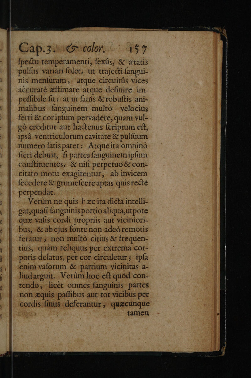 Qàp.30ueiolors.c a y fpectu temperamenti, fexüs; &amp;' «tatis pulíus variari folet; ut crajecti fangui- nis menfüram,. atque circuitüs vices accurate zíftimare atque definire. im- poffibile fit; at in fanis &amp; robuftis ani- talibus - fanguinem multó velocius ferri &amp; coripfum pervadere, quam vul- go creditur aut hactenus fcriptum cit, ipsà ventriculorum cavitate &amp; pulfuum numero fatis patet: |. Atque ita omnino fieri debuit, fi partesfanguinemipfum conflituentes, &amp; nifi perpetuo &amp; con- citato motu exagitentur, ab invicem Íecedere &amp; grumefcere aptas quis recté perpendat. Verüm ne quis hzc ita dicta intelli- gat,quafi fanguinis portio aliqua,utpote quz vafis cordi propriis aut viciniori- bus, &amp; ab ejus fonte non adeó remous feratur; non multó citius &amp; frequen- tius, quàm reliquus per extrema cor- poris delatus, per cor circuletur; ipfa enim vaforum &amp; partium vicinitas a- liudarguit. Verüm hoc eft quód con- tendo; :licet omnes fanguinis partes non zquis paffibus aut tot vicibus pet cordis finus deferantur ,; quecunque tamch