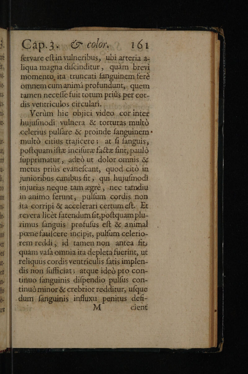 At fervare eftin vulneribus, ubi arteria a: liqua magna difcinditur, quàm brevi inomento, ita truncati fanguinem teré otnnem cum animà profundunt,. quem tamen neceffe fuit totum priüs per cor- dis vetitriculos circulari. Verüm hic objici video...cot inter hujufinodi: vyulaera. &amp; torturas multó multó citius ttajicere; | at fi fanguis; poftquamiftz incifurz factz fint; pauló fupprimatur ; adeó ut .dolor omnis &amp; metus priüs evàncícant, quod.citó in junioribus canibus fit. qui, hujufmodi injurias neque tam zgré , .nec tatndiu in animo ferunt; .pülfum cordis non ita- corripi &amp; accelerari certum eft... Ex revera licet fatendum fitjpoftquam plu- imus fanguis profufus eft. &amp; animal poene fasifcere | incipit, pulfum celerio- rem reddi; id tamen non. antea fit; quàm now omnia ita depleta fuerint, ut teliquus cordis ventriculis fatis implen- dis non fufficiat; atque ideó pro con- tinuo fanguinis difpendio pulíus con- tinuó minor &amp; crebrior redditur, ufque cient