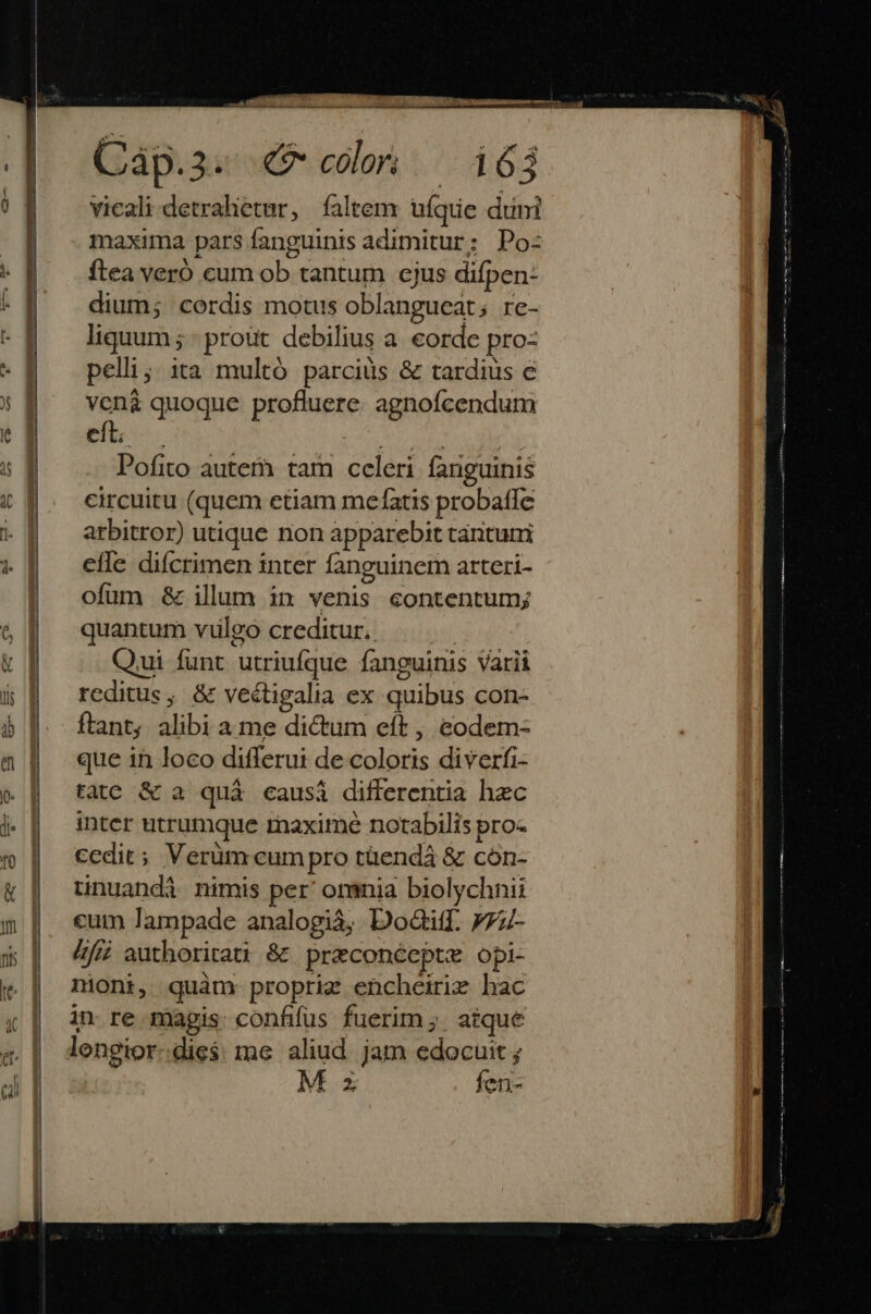 c2a-— s STRA vicali detrahetur, faltem: ufque duni maxima pars fanguinis adimitur; Po: ftea vero cum ob tantum ejus difpen: dium; cordis motus oblangueat; rc- liquum ; - prout debilius a corde pro- pelli; ita multó parciüs & tardius e ven& quoque profluere. agnofcendum et SOHO R OMEN Pofito auterà. tam celeri fanguinis circuitu (quem etiam mefatis probafle arbitror) utique non apparebit tantuni efle difcrimen tnter fanguinem arteri- ofüm & illum in venis contentum; quantum vulgo creditur. m Qui funt utriufque fanguinis Varii reditus, & vectigalia ex quibus con- ftant alibi a me dictum eft , eodem- que in loco differui de coloris diverfi- tate & a quà causi differentia hec inter utrumque maxime notabilis pro- cedit; Verüm eum pro tüendá & cón- tinuandá nimis per orania biolychnii cum lampade analogià, Dodiff. 777- &fié authoritati & preconéepte opi- nioni, quàm: proprig encheirix hac in re magis confifüs fuerim ;. atque lengior:die$ me aliud jam meo Z len-
